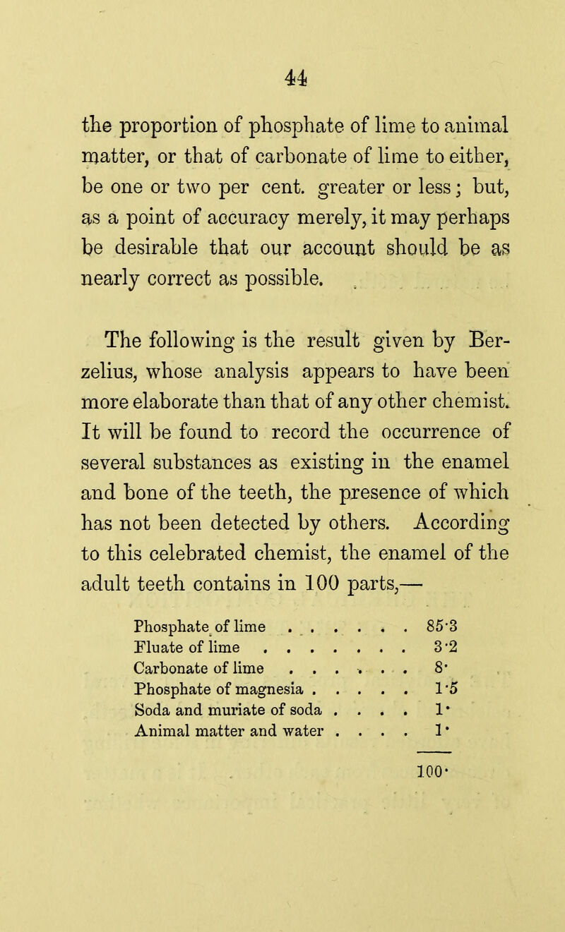 the proportion of phosphate of lime to animal matter, or that of carbonate of lime to either, be one or two per cent, greater or less; but, as a point of accuracy merely, it may perhaps be desirable that our account should be as nearly correct as possible. The following is the result given by Ber- zelius, whose analysis appears to have been more elaborate than that of any other chemist. It will be found to record the occurrence of several substances as existing in the enamel and bone of the teeth, the presence of which has not been detected by others. According to this celebrated chemist, the enamel of the adult teeth contains in 100 parts,— Phosphate of lime 85'3 Flu ate of lime 3-2 Carbonate of lime 8# Phosphate of magnesia I'd Soda and muriate of soda .... 1 • Animal matter and water .... 1 * 100-