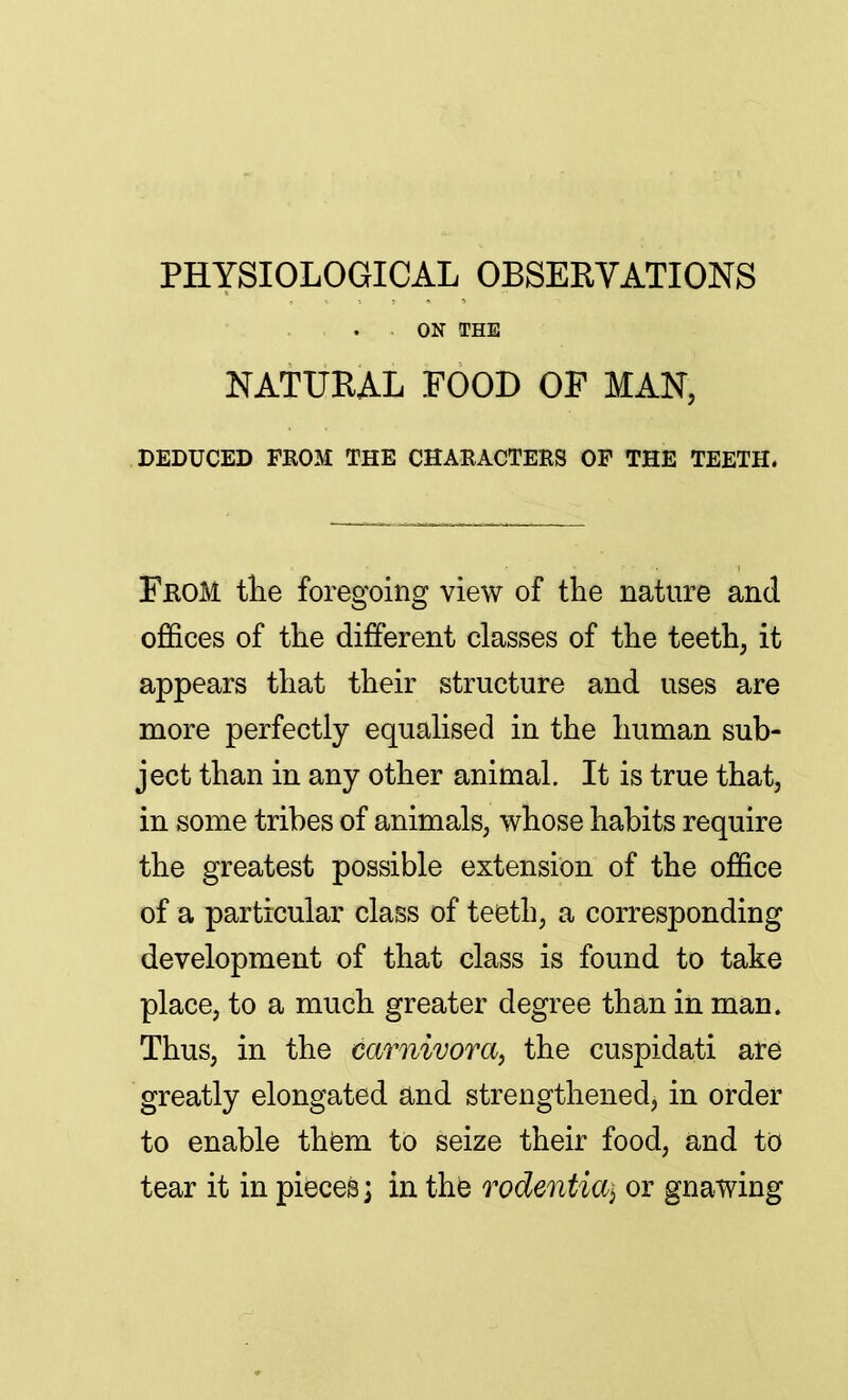 PHYSIOLOGICAL OBSERVATIONS ON THE NATURAL FOOD OF MAN, DEDUCED FROM THE CHARACTERS OF THE TEETH. From the foregoing view of the nature and. offices of the different classes of the teeth, it appears that their structure and uses are more perfectly equalised in the human sub- ject than in any other animal. It is true that, in some tribes of animals, whose habits require the greatest possible extension of the office of a particular class of teeth, a corresponding development of that class is found to take place, to a much greater degree than in man. Thus, in the eamivora, the cuspidati are greatly elongated and strengthened, in order to enable them to seize their food, and to tear it in pieces; in the rodentia\ or gnawing