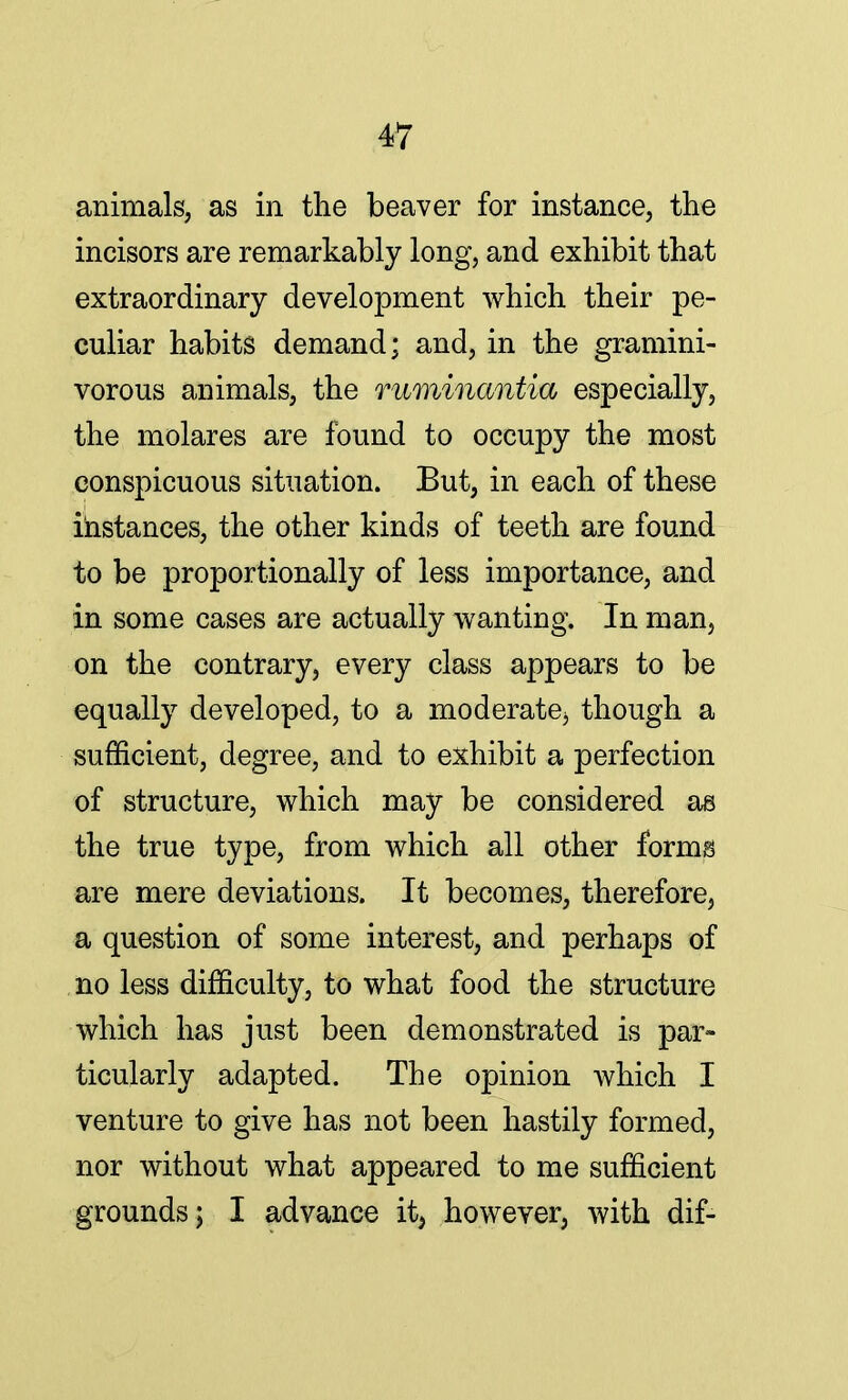 animals, as in the beaver for instance, the incisors are remarkably long, and exhibit that extraordinary development which their pe- culiar habits demand; and, in the gramini- vorous animals, the ruminantia especially, the molares are found to occupy the most conspicuous situation. But, in each of these instances, the other kinds of teeth are found to be proportionally of less importance, and in some cases are actually wanting. In man, on the contrary, every class appears to be equally developed, to a moderate3 though a sufficient, degree, and to exhibit a perfection of structure, which may be considered as the true type, from which all other forms are mere deviations. It becomes, therefore, a question of some interest, and perhaps of no less difficulty, to what food the structure which has just been demonstrated is par- ticularly adapted. The opinion which I venture to give has not been hastily formed, nor without what appeared to me sufficient grounds; I advance it, however, with dif-