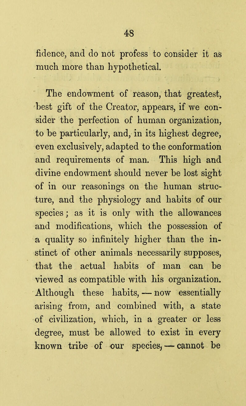 fidence, and do not profess to consider it as much more than hypothetical. The endowment of reason, that greatest, best gift of the Creator, appears, if we con- sider the perfection of human organization, to be particularly, and, in its highest degree, even exclusively, adapted to the conformation and requirements of man. This high and divine endowment should never be lost sight of in our reasonings on the human struc- ture, and the }i>hysiology and habits of our species; as it is only with the allowances and modifications, which the possession of a quality so infinitely higher than the in- stinct of other animals necessarily supposes, that the actual habits of man can be viewed as compatible with his organization. Although these habits, — now essentially arising from, and combined with, a state of civilization, which, in a greater or less degree, must be allowed to exist in every known tribe of our species, — cannot be