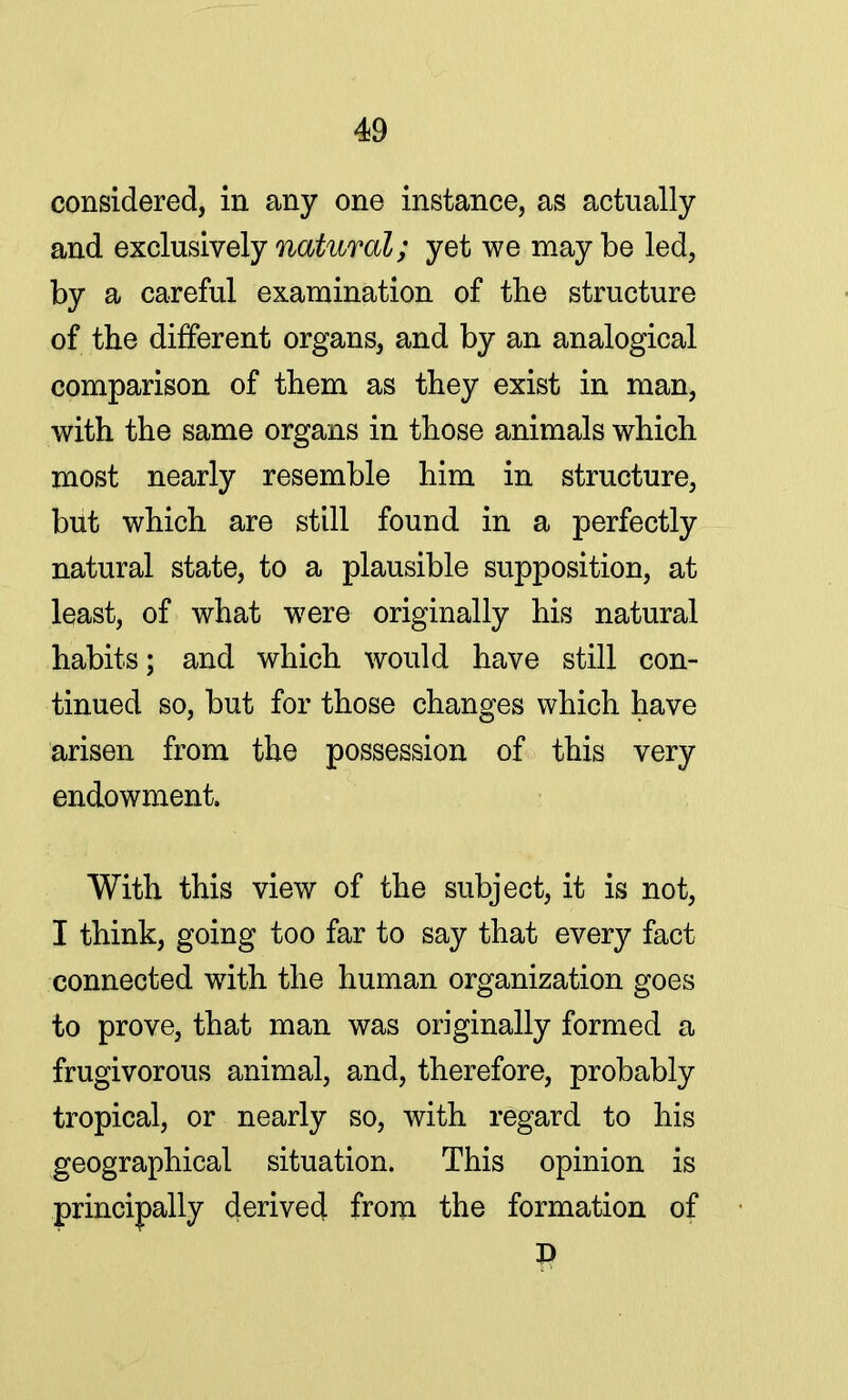 considered, in any one instance, as actually and exclusively natural; yet we maybe led, by a careful examination of the structure of the different organs, and by an analogical comparison of them as they exist in man, with the same organs in those animals which most nearly resemble him in structure, but which are still found in a perfectly natural state, to a plausible supposition, at least, of what were originally his natural habits; and which would have still con- tinued so, but for those changes which have arisen from the possession of this very endowment. With this view of the subject, it is not, I think, going too far to say that every fact connected with the human organization goes to prove, that man was originally formed a frugivorous animal, and, therefore, probably tropical, or nearly so, with regard to his geographical situation. This opinion is principally derived from the formation of