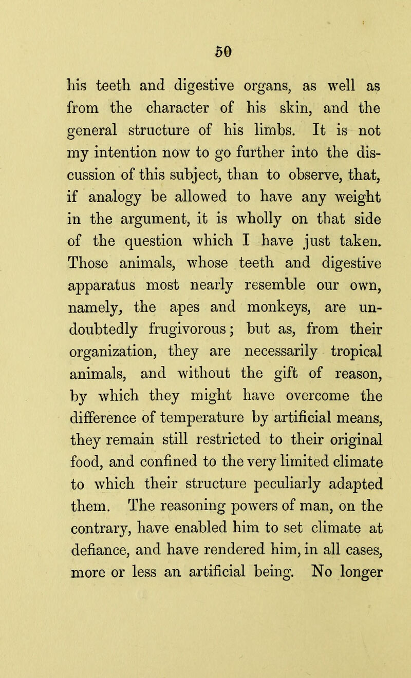 his teeth and digestive organs, as well as from the character of his skin, and the general structure of his limbs. It is not my intention now to go further into the dis- cussion of this subject, than to observe, that, if analogy be allowed to have any weight in the argument, it is wholly on that side of the question which I have just taken. Those animals, whose teeth and digestive apparatus most nearly resemble our own, namely, the apes and monkeys, are un- doubtedly frugivorous; but as, from their organization, they are necessarily tropical animals, and without the gift of reason, by which they might have overcome the difference of temperature by artificial means, they remain still restricted to their original food, and confined to the very limited climate to which their structure peculiarly adapted them. The reasoning powers of man, on the contrary, have enabled him to set climate at defiance, and have rendered him, in all cases, more or less an artificial being. No longer