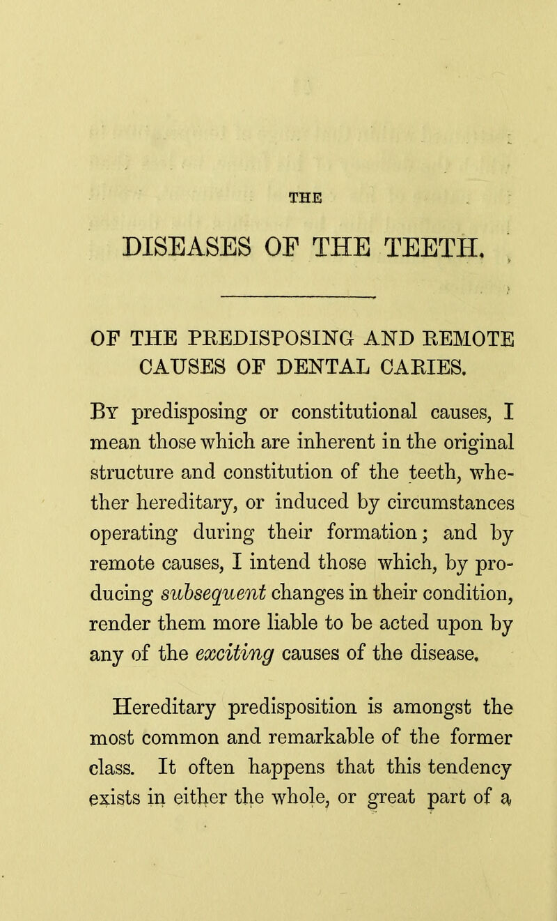 THE DISEASES OE THE TEETH. OP THE PREDISPOSING AND REMOTE CAUSES OF DENTAL CARIES. By predisposing or constitutional causes, I mean those which are inherent in the original structure and constitution of the teeth, whe- ther hereditary, or induced by circumstances operating during their formation; and by remote causes, I intend those which, by pro- ducing subsequent changes in their condition, render them more liable to be acted upon by any of the exciting causes of the disease. Hereditary predisposition is amongst the most common and remarkable of the former class. It often happens that this tendency exists in either the whole, or great part of a