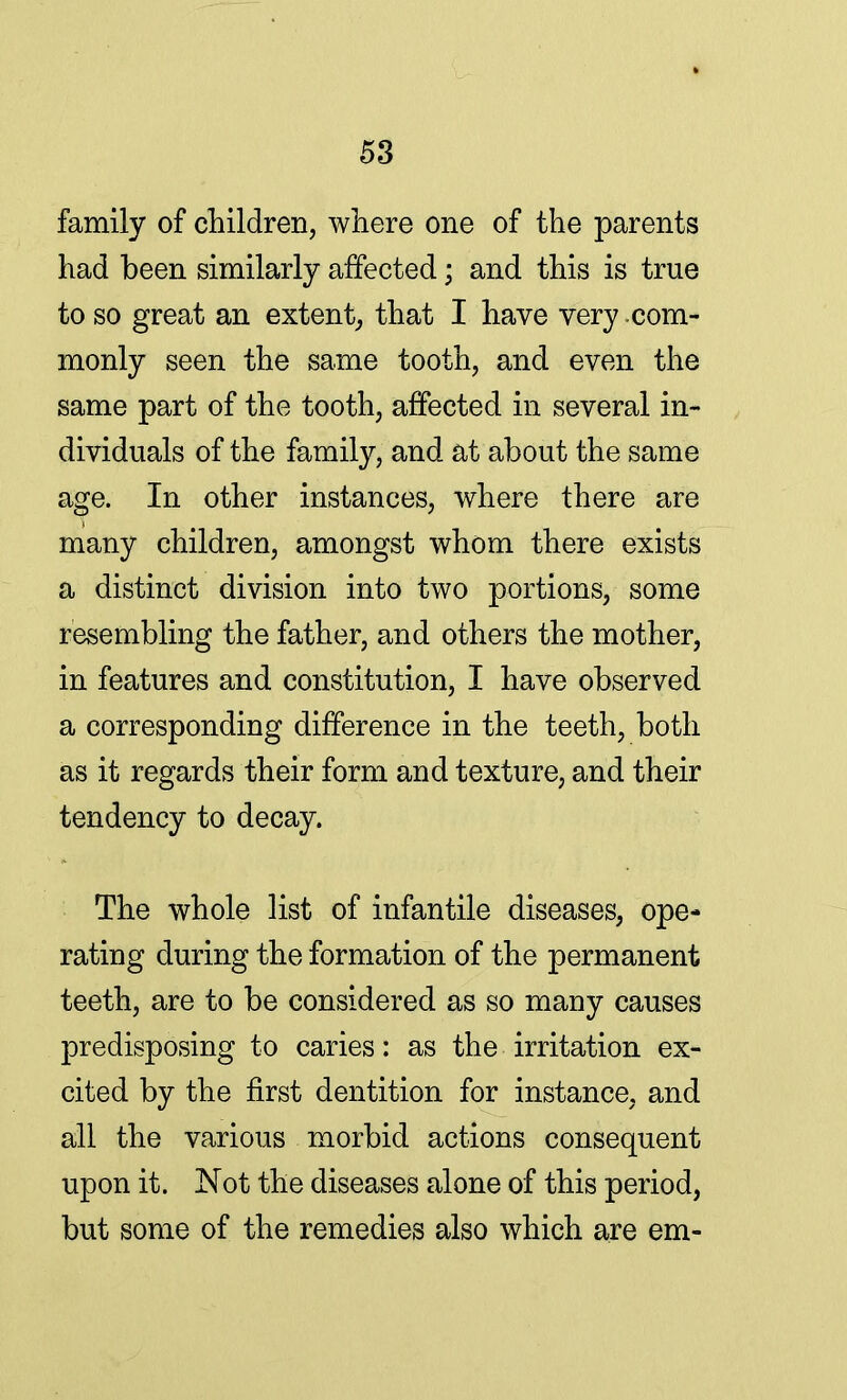 family of children, where one of the parents had been similarly affected; and this is true to so great an extent, that I have very com- monly seen the same tooth, and even the same part of the tooth, affected in several in- dividuals of the family, and at about the same age. In other instances, where there are many children, amongst whom there exists a distinct division into two portions, some resembling the father, and others the mother, in features and constitution, I have observed a corresponding difference in the teeth, both as it regards their form and texture, and their tendency to decay. The whole list of infantile diseases, ope- rating during the formation of the permanent teeth, are to be considered as so many causes predisposing to caries: as the irritation ex- cited by the first dentition for instance, and all the various morbid actions consequent upon it. Not the diseases alone of this period, but some of the remedies also which are em-