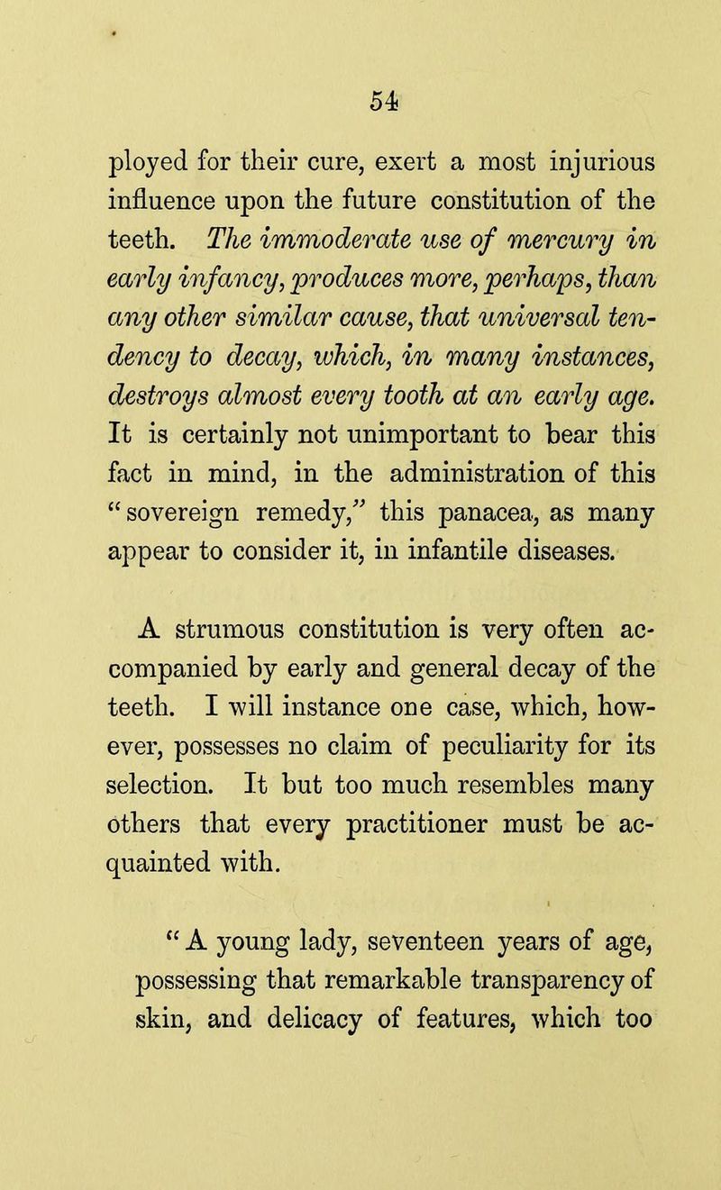 ployed for their cure, exert a most injurious influence upon the future constitution of the teeth. The immoderate use of mercury in early infancy, produces more, perhaps, than any other similar cause, that universal ten- dency to decay, which, in many instances, destroys almost every tooth at an early age. It is certainly not unimportant to bear this fact in mind, in the administration of this  sovereign remedy/' this panacea, as many appear to consider it, in infantile diseases. A strumous constitution is very often ac- companied by early and general decay of the teeth. I will instance one case, which, how- ever, possesses no claim of peculiarity for its selection. It but too much resembles many others that every practitioner must be ac- quainted with.  A young lady, seventeen years of age, possessing that remarkable transparency of skin, and delicacy of features, which too