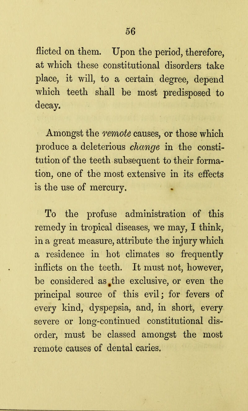 flicted on them. Upon the period, therefore, at which these constitutional disorders take place, it will, to a certain degree, depend which teeth shall be most predisposed to decay. Amongst the remote causes, or those which produce a deleterious change in the consti- tution of the teeth subsequent to their forma- tion, one of the most extensive in its effects is the use of mercury. To the profuse administration of this remedy in tropical diseases, we may, I think, in a great measure, attribute the injury which a residence in hot climates so frequently inflicts on the teeth. It must not, however, be considered as .the exclusive, or even the principal source of this evil; for fevers of every kind, dyspepsia, and, in short, every severe or long-continued constitutional dis- order, must be classed amongst the most remote causes of dental caries.