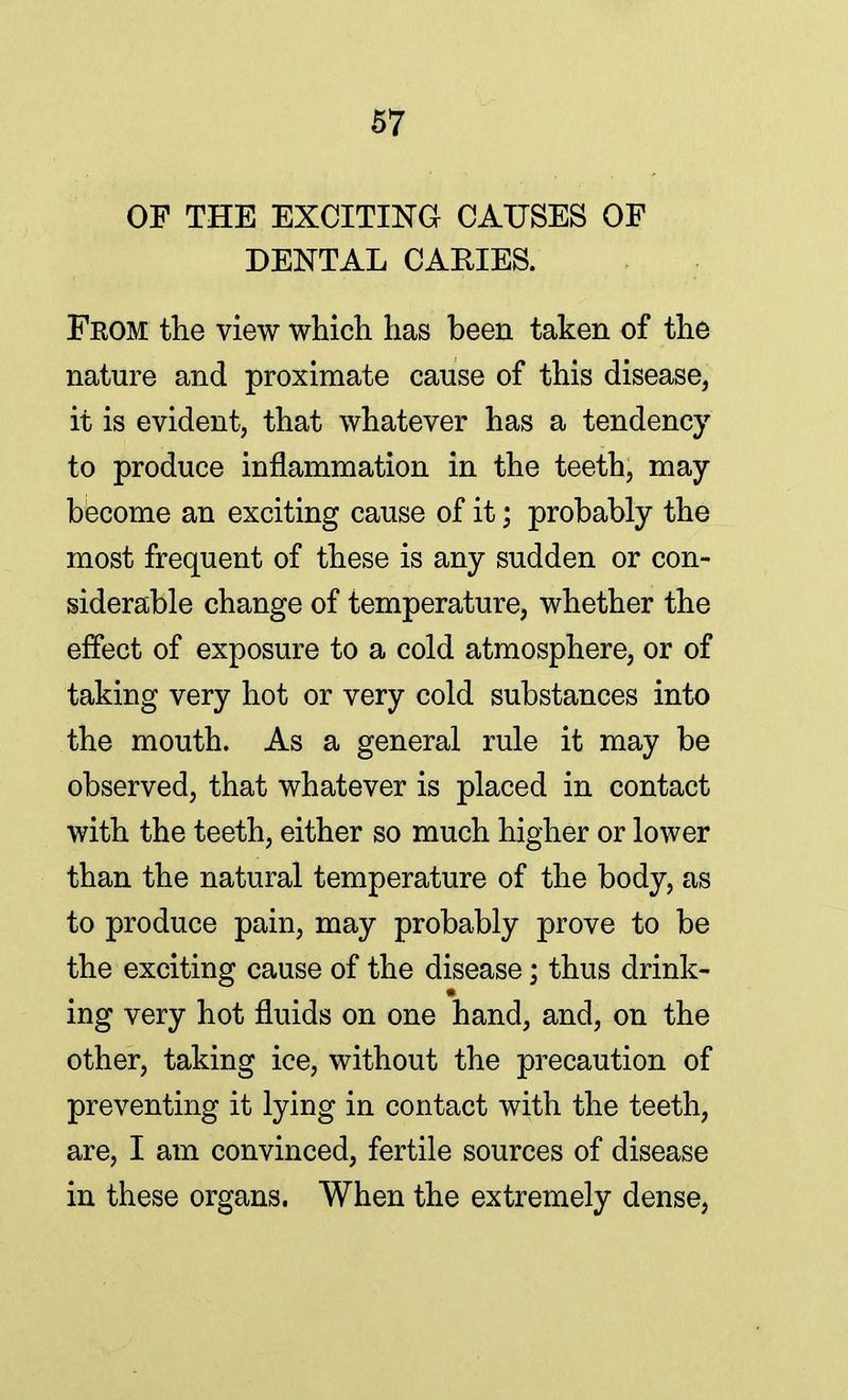 OF THE EXCITING CAUSES OF DENTAL CARIES. Fkom the view which has been taken of the nature and proximate cause of this disease, it is evident, that whatever has a tendency to produce inflammation in the teeth, may become an exciting cause of it; probably the most frequent of these is any sudden or con- siderable change of temperature, whether the effect of exposure to a cold atmosphere, or of taking very hot or very cold substances into the mouth. As a general rule it may be observed, that whatever is placed in contact with the teeth, either so much higher or lower than the natural temperature of the body, as to produce pain, may probably prove to be the exciting cause of the disease; thus drink- ing very hot fluids on one hand, and, on the other, taking ice, without the precaution of preventing it lying in contact with the teeth, are, I am convinced, fertile sources of disease in these organs. When the extremely dense,