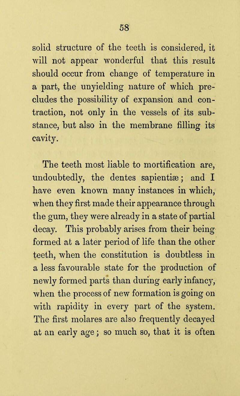 solid structure of the teeth is considered, it will not appear wonderful that this result should occur from change of temperature in a part, the unyielding nature of which pre- cludes the possibility of expansion and con- traction, not only in the vessels of its sub- stance, but also in the membrane filling its cavity. The teeth most liable to mortification are, undoubtedly, the dentes sapientise; and I have even known many instances in which, when they first made their appearance through the gum, they were already in a state of partial decay. This probably arises from their being formed at a later period of life than the other teeth, when the constitution is doubtless in a less favourable state for the production of newly formed parts than during early infancy, when the process of new formation is going on with rapidity in every part of the system. The first molares are also frequently decayed at an early age; so much so, that it is often