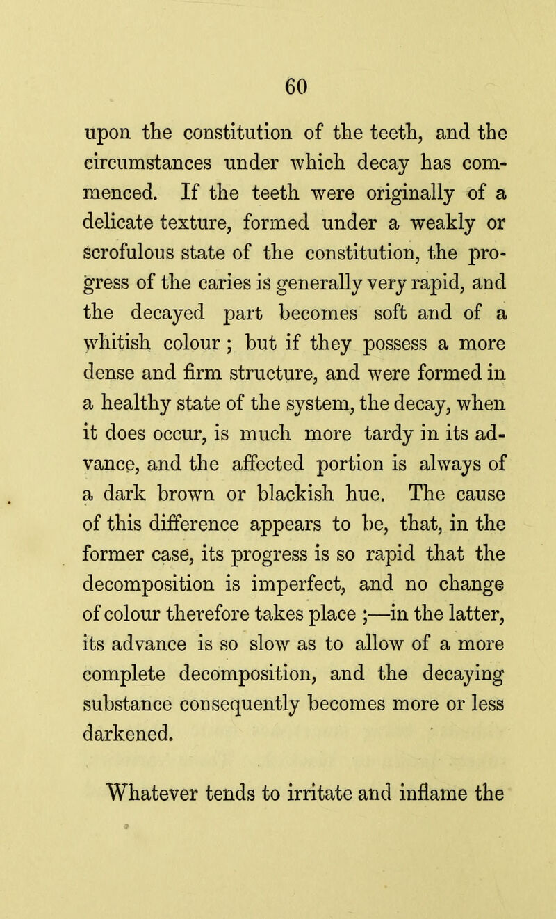 upon the constitution of the teeth, and the circumstances under which decay has com- menced. If the teeth were originally of a delicate texture, formed under a weakly or scrofulous state of the constitution, the pro- gress of the caries is generally very rapid, and the decayed part becomes soft and of a whitish colour; but if they possess a more dense and firm structure, and were formed in a healthy state of the system, the decay, when it does occur, is much more tardy in its ad- vance, and the affected portion is always of a dark brown or blackish hue. The cause of this difference appears to be, that, in the former case, its progress is so rapid that the decomposition is imperfect, and no change of colour therefore takes place ;—in the latter, its advance is so slow as to allow of a more complete decomposition, and the decaying substance consequently becomes more or less darkened. Whatever tends to irritate and inflame the