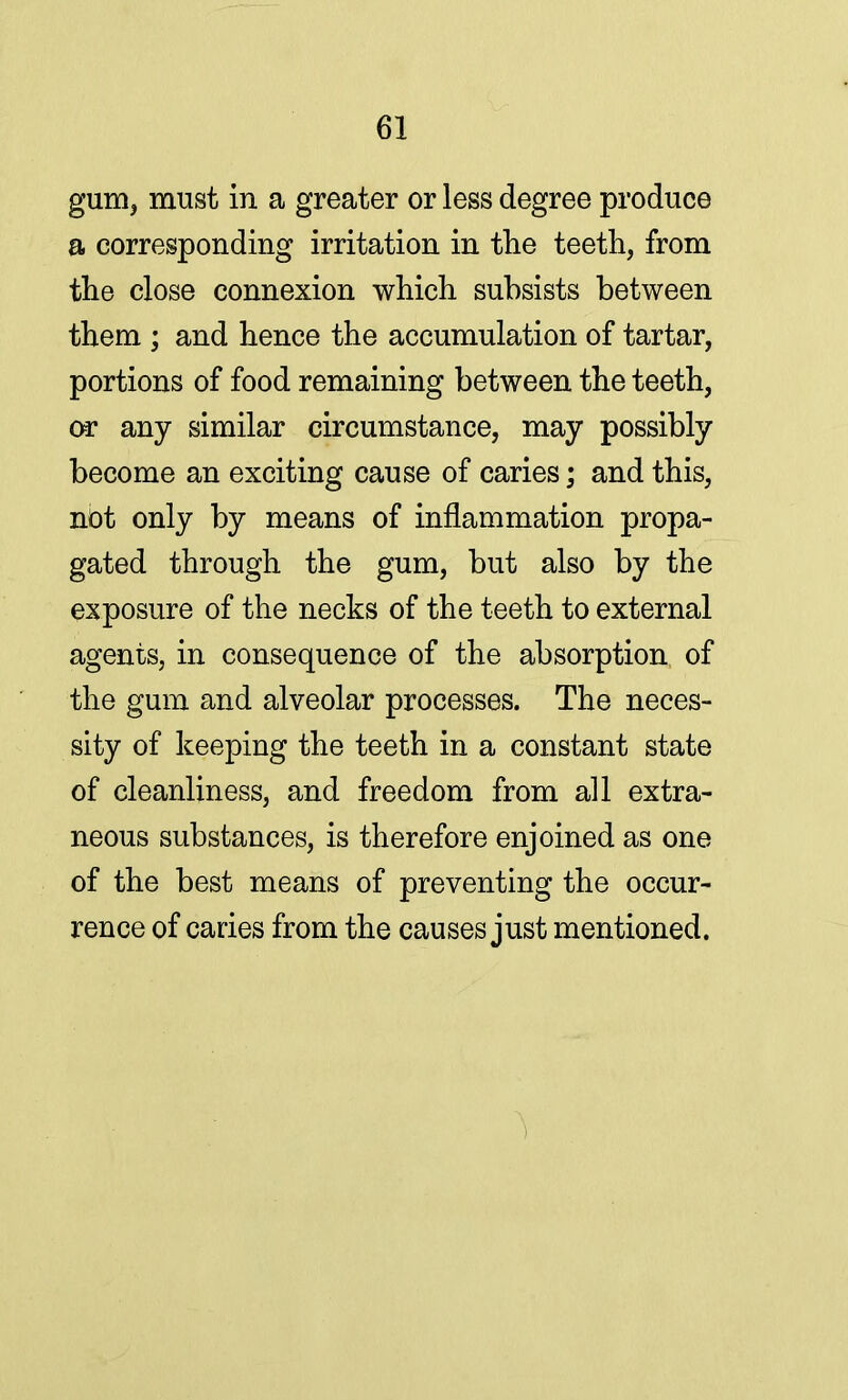 gum, must in a greater or less degree produce a corresponding irritation in the teeth, from the close connexion which subsists between them ; and hence the accumulation of tartar, portions of food remaining between the teeth, or any similar circumstance, may possibly become an exciting cause of caries; and this, not only by means of inflammation propa- gated through the gum, but also by the exposure of the necks of the teeth to external agents, in consequence of the absorption of the gum and alveolar processes. The neces- sity of keeping the teeth in a constant state of cleanliness, and freedom from all extra- neous substances, is therefore enjoined as one of the best means of preventing the occur- rence of caries from the causes just mentioned.