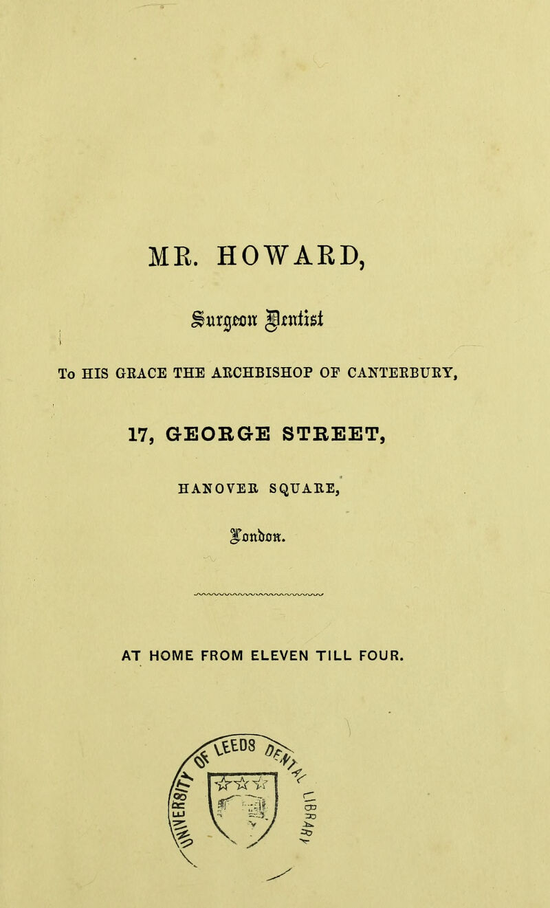 MR. HOWARD, \ To HIS GRACE THE ARCHBISHOP OP CANTERBURY, 17, GEORGE STREET, HANOVER SQUARE, AT HOME FROM ELEVEN TILL FOUR.