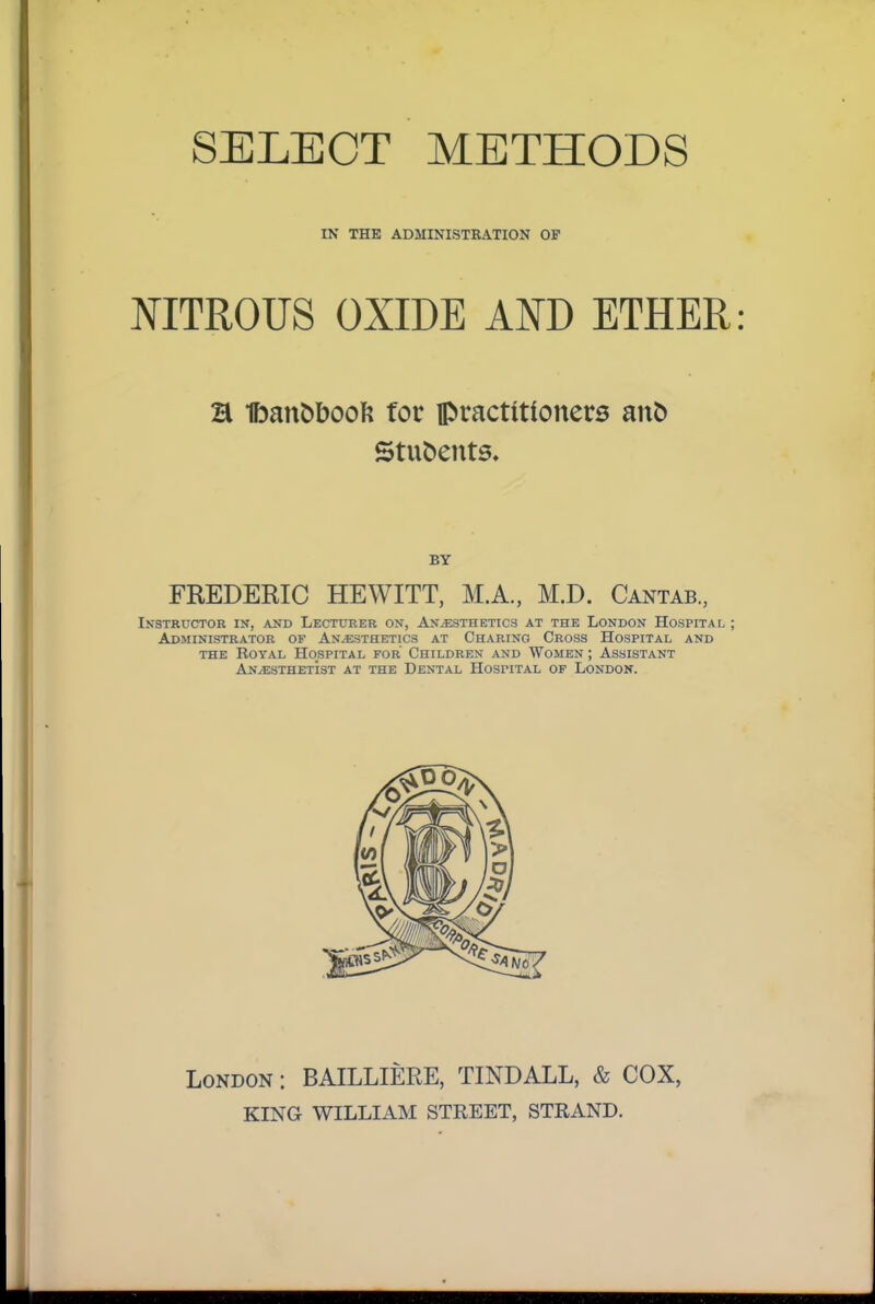 IN THE ADMINISTRATION OF NITROUS OXIDE AND ETHER H Ibanbbooft for practitfonets anb Students. BY FREDERIC HEWITT, M.A., M.D. Cantab., Instructor in, and Lecturer on, Anesthetics at the London Hospital; Administrator of Anesthetics at Charino Cross Hospital and THE BoYAL Hospital for Children and Women ; Assistant Anesthetist at the Dental Hospital of London. London : BAILLIERE, TINDALL, & COX, KING WILLIAM STREET, STRAND.
