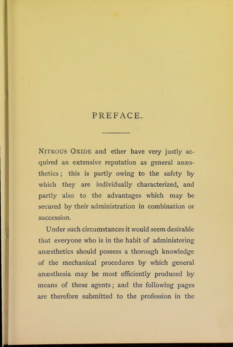 PREFACE. Nitrous Oxide and ether have very justly ac- quired an extensive reputation as general anaes- thetics ; this is partly owing to the safety by which they are individually characterized, and partly also to the advantages which may be secured by their administration in combination or succession. Under such circumstances it would seem desirable that everyone who is in the habit of administering anaesthetics should possess a thorough knowledge of the mechanical procedures by which general anaesthesia may be most efficiently produced by means of these agents; and the following pages are therefore submitted to the profession in the