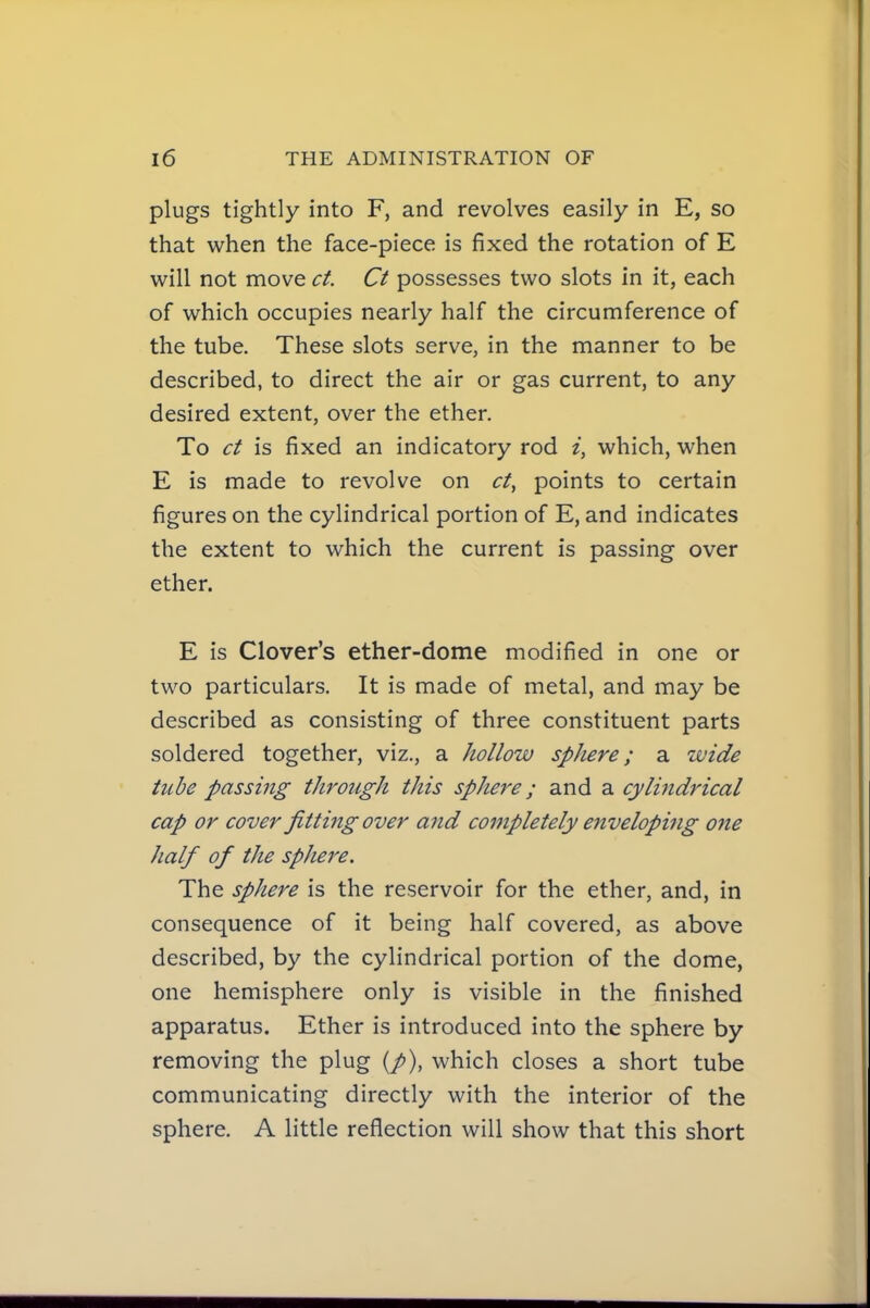 plugs tightly into F, and revolves easily in E, so that when the face-piece is fixed the rotation of E will not move ct. Ct possesses two slots in it, each of which occupies nearly half the circumference of the tube. These slots serve, in the manner to be described, to direct the air or gas current, to any desired extent, over the ether. To ct is fixed an indicatory rod i, which, when E is made to revolve on ct, points to certain figures on the cylindrical portion of E, and indicates the extent to which the current is passing over ether. E is Clover's ether-dome modified in one or two particulars. It is made of metal, and may be described as consisting of three constituent parts soldered together, viz., a hollow sphere; a wide tube passing through this sphere; and a cylindrical cap or cover fitting over and completely enveloping one half of the sphere. The sphere is the reservoir for the ether, and, in consequence of it being half covered, as above described, by the cylindrical portion of the dome, one hemisphere only is visible in the finished apparatus. Ether is introduced into the sphere by removing the plug (/), which closes a short tube communicating directly with the interior of the sphere. A little reflection will show that this short