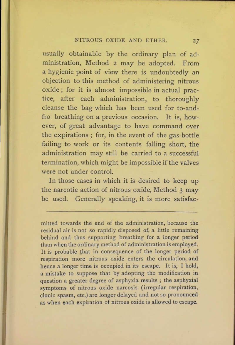 usually obtainable by the ordinary plan of ad- ministration, Method 2 may be adopted. From a hygienic point of view there is undoubtedly an objection to this method of administering nitrous oxide ; for it is almost impossible in actual prac- tice, after each administration, to thoroughly cleanse the bag which has been used for to-and- fro breathing on a previous occasion. It is, how- ever, of great advantage to have command over the expirations ; for, in the event of the gas-bottle failing to work or its contents falling short, the administration may still be carried to a successful termination, which might be impossible if the valves were not under control. In those cases in which it is desired to keep up the narcotic action of nitrous oxide, Method 3 may be used. Generally speaking, it is more satisfac- mitted towards the end of the administration, because the residual air is not so rapidly disposed of, a little remaining behind and thus supporting breathing for a longer period than when the ordinary method of administration is employed. It is probable that in consequence of the longer period of respiration more nitrous oxide enters the circulation, and hence a longer time is occupied in its escape. It is, I hold, a mistake to suppose that by adopting the modification in question a greater degree of asphyxia results ; the asphyxial symptoms of nitrous oxide narcosis (irregular respiration, clonic spasm, etc.) are longer delayed and not so pronounced as when each expiration of nitrous oxide is allowed to escape.