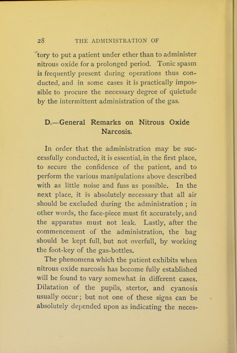'tory to put a patient under ether than to administer nitrous oxide for a prolonged period. Tonic spasm is frequently present during operations thus con- ducted, and in some cases it is practically impos- sible to procure the necessary degree of quietude by the intermittent administration of the gas. D.—General Remarks on Nitrous Oxide Narcosis. In order that the administration may be suc- cessfully conducted, it is essential, in the first place, to secure the confidence of the patient, and to perform the various manipulations above described with as little noise and fuss as possible. In the next place, it is absolutely necessary that all air should be excluded during the administration ; in other words, the face-piece must fit accurately, and the apparatus must not leak. Lastly, after the commencement of the administration, the bag should be kept full, but not overfull, by working the foot-key of the gas-bottles. The phenomena which the patient exhibits when nitrous oxide narcosis has become fully established will be found to vary somewhat in different cases. Dilatat ion of the pupils, stertor, and cyanosis usually occur; but not one of these signs can be absolutely depended upon as indicating the neces-