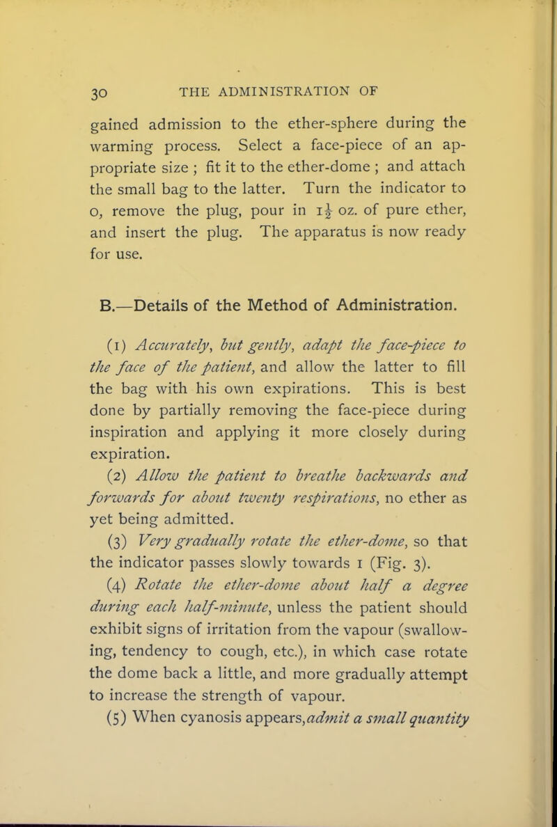 gained admission to the ether-sphere during the warming process. Select a face-piece of an ap- propriate size ; fit it to the ether-dome ; and attach the small bag to the latter. Turn the indicator to o, remove the plug, pour in oz. of pure ether, and insert the plug. The apparatus is now ready for use. B.—Details of the Method of Administration. (1) Accurately, hut gently, adapt the face-piece to the face of the patient, and allow the latter to fill the bag with his own expirations. This is best done by partially removing the face-piece during inspiration and applying it more closely during expiration. (2) Allow the patient to breathe backwards and forwards for abont twenty respirations, no ether as yet being admitted. (3) Very gradually rotate the ether-dome, so that the indicator passes slowly towards i (Fig. 3). (4) Rotate the ether-dome about half a degree during each half-minute, unless the patient should exhibit signs of irritation from the vapour (swallow- ing, tendency to cough, etc.), in which case rotate the dome back a little, and more gradually attempt to increase the strength of vapour. (5) When cyanosis appears,«^?«zV a small quantity