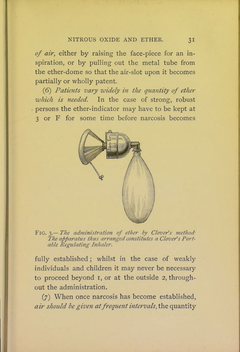 of air, either by raising the face-piece for an in- spiration, or by pulling out the metal tube from the ether-dome so that the air-slot upon it becomes partially or wholly patent. (6) Patients vary ividely in the quantity of ether whicJi is needed. In the case of strong, robust persons the ether-indicator may have to be kept at 3 or F for some time before narcosis becomes Fig. 3.— The administration of ether by Clover's method- The apparatus thus arranged constitutes a Clover's Port- able Regidating Inhaler. fully established; whilst in the case of weakly individuals and children it may never be necessary to proceed beyond i, or at the outside 2, through- out the administration. (7) When once narcosis has become established, air should be given at frequent intervals, the quantity