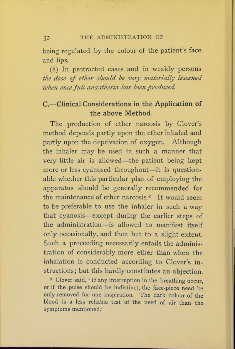 being regulated by the colour of the patient's face and lips. (8) In protracted cases and in weakly persons the dose of etJier sJiotild be very materially lessened when once full anesthesia has been produced. C.—Clinical Considerations in the Application of the above Method. The production of ether narcosis by Clover's method depends partly upon the ether inhaled and partly upon the deprivation of oxygen. Although the inhaler may be used in such a manner that very little air is allowed—the patient being kept more or less cyanosed throughout—it is question- able whether this particular plan of employing the apparatus should be generally recommended for the maintenance of ether narcosis.* It would seem to be preferable to use the inhaler in such a way that cyanosis—except during the earlier steps of the administration—is allowed to manifest itself only occasionally, and then but to a slight extent. Such a proceeding necessarily entails the adminis- tration of considerably more ether than when the inhalation is conducted according to Clover's in- structions; but this hardly constitutes an objection. * Clover said, ' If any interruption in the breathing occur, or if the pulse should be indistinct, the face-piece need be only removed for one inspiration. The dark colour of the blood is a less reliable test of the need of air than the symptoms mentioned.'