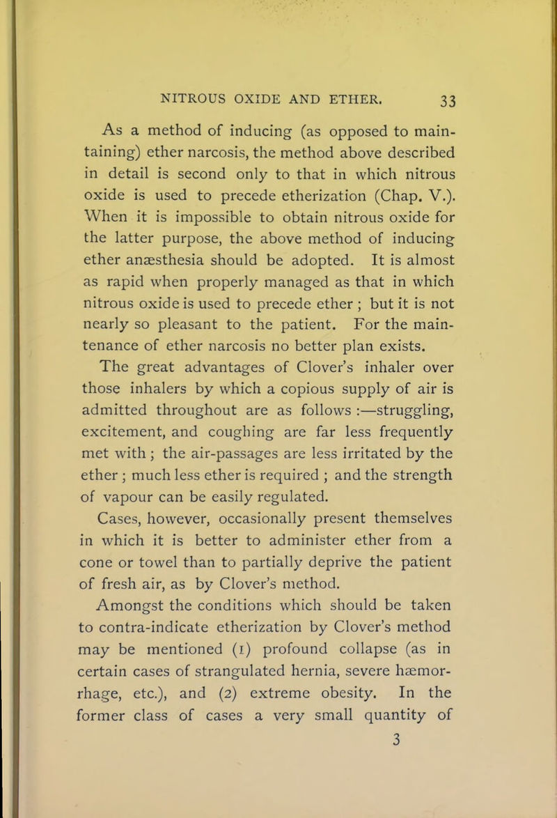 As a method of inducing (as opposed to main- taining) ether narcosis, the method above described in detail is second only to that in which nitrous oxide is used to precede etherization (Chap. V.). When it is impossible to obtain nitrous oxide for the latter purpose, the above method of inducing ether anaesthesia should be adopted. It is almost as rapid when properly managed as that in which nitrous oxide is used to precede ether ; but it is not nearly so pleasant to the patient. For the main- tenance of ether narcosis no better plan exists. The great advantages of Clover's inhaler over those inhalers by which a copious supply of air is admitted throughout are as follows :—struggling, excitement, and coughing are far less frequently met with ; the air-passages are less irritated by the ether ; much less ether is required ; and the strength of vapour can be easily regulated. Cases, however, occasionally present themselves in which it is better to administer ether from a cone or towel than to partially deprive the patient of fresh air, as by Clover's method. Amongst the conditions which should be taken to contra-indicate etherization by Clover's method may be mentioned (i) profound collapse (as in certain cases of strangulated hernia, severe haemor- rhage, etc.), and (2) extreme obesity. In the former class of cases a very small quantity of 3