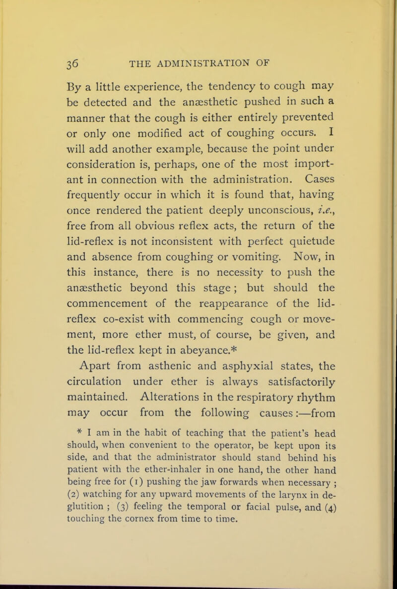By a little experience, the tendency to cough may be detected and the anaesthetic pushed in such a manner that the cough is either entirely prevented or only one modified act of coughing occurs. I will add another example, because the point under consideration is, perhaps, one of the most import- ant in connection with the administration. Cases frequently occur in which it is found that, having once rendered the patient deeply unconscious, i.e.^ free from all obvious reflex acts, the return of the lid-reflex is not inconsistent with perfect quietude and absence from coughing or vomiting. Now, in this instance, there is no necessity to push the anaesthetic beyond this stage ; but should the commencement of the reappearance of the lid- reflex co-exist with commencing cough or move- ment, more ether must, of course, be given, and the lid-reflex kept in abeyance.* Apart from asthenic and asphyxial states, the circulation under ether is always satisfactorily maintained. Alterations in the respiratory rhythm may occur from the following causes:—from * I am in the habit of teaching that the patient's head should, when convenient to the operator, be kept upon its side, and that the administrator should stand behind his patient with the ether-inhaler in one hand, the other hand being free for (i) pushing the jaw forwards when necessary ; (2) watching for any upward movements of the larynx in de- glutition ; (3) feeling the temporal or facial pulse, and (4) touching the cornex from time to time.