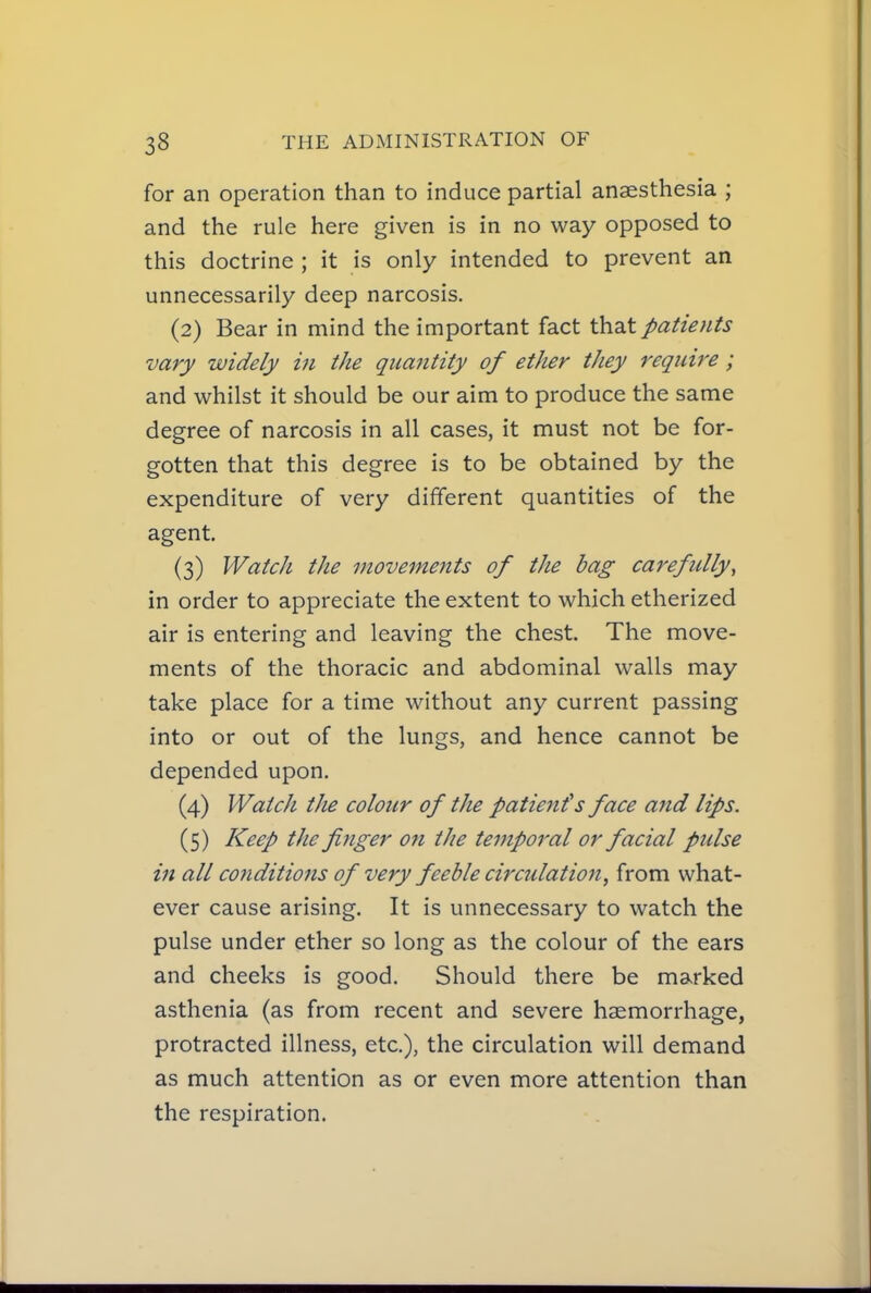 for an operation than to induce partial anaesthesia ; and the rule here given is in no way opposed to this doctrine ; it is only intended to prevent an unnecessarily deep narcosis. (2) Bear in mind the important fact that patients vary widely in the quantity of ether they require; and whilst it should be our aim to produce the same degree of narcosis in all cases, it must not be for- gotten that this degree is to be obtained by the expenditure of very different quantities of the agent. (3) Watch the movements of the bag carefully, in order to appreciate the extent to which etherized air is entering and leaving the chest. The move- ments of the thoracic and abdominal walls may take place for a time without any current passing into or out of the lungs, and hence cannot be depended upon. (4) Watch tJie colour of the patient's face and lips. (5) Keep the finger on the temporal or facial pidse in all conditions of very feeble circulation, from what- ever cause arising. It is unnecessary to watch the pulse under ether so long as the colour of the ears and cheeks is good. Should there be marked asthenia (as from recent and severe haemorrhage, protracted illness, etc.), the circulation will demand as much attention as or even more attention than the respiration.
