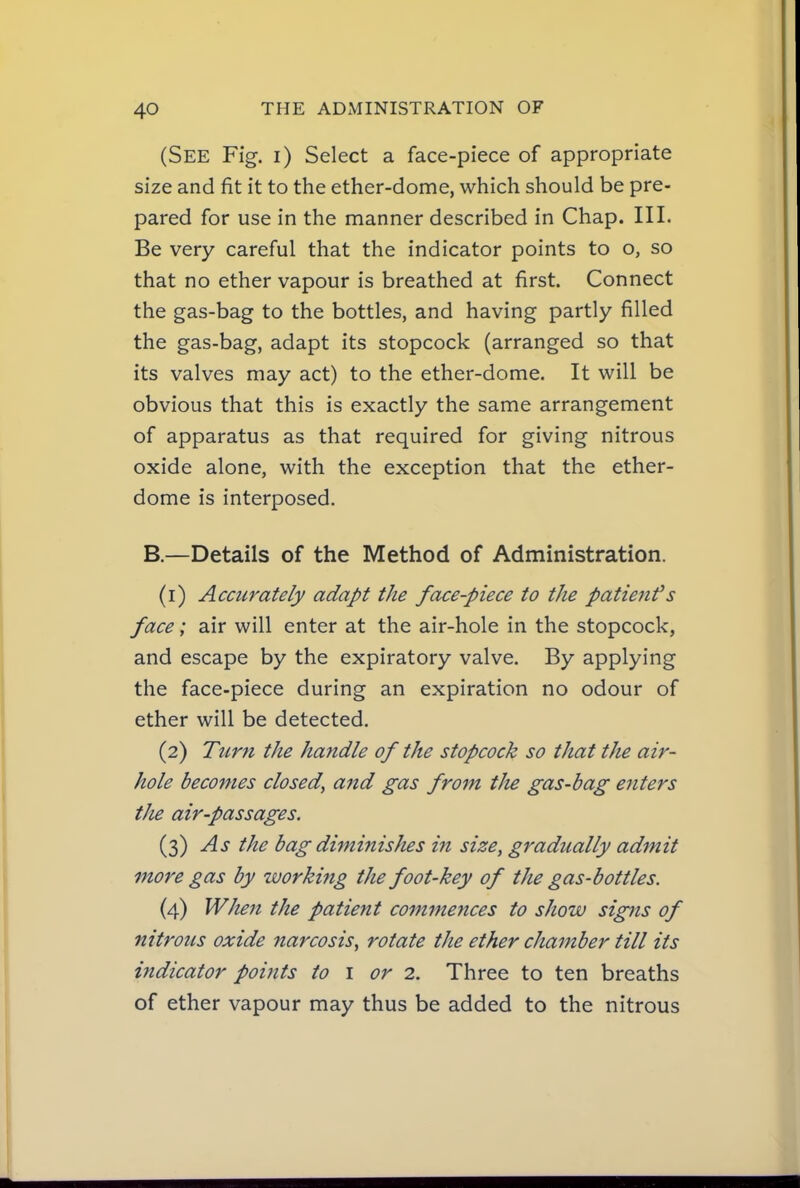 (See Fig. i) Select a face-piece of appropriate size and fit it to the ether-dome, which should be pre- pared for use in the manner described in Chap. III. Be very careful that the indicator points to o, so that no ether vapour is breathed at first. Connect the gas-bag to the bottles, and having partly filled the gas-bag, adapt its stopcock (arranged so that its valves may act) to the ether-dome. It will be obvious that this is exactly the same arrangement of apparatus as that required for giving nitrous oxide alone, with the exception that the ether- dome is interposed. B.—Details of the Method of Administration. (1) Accurately adapt the face-piece to the patient's face; air will enter at the air-hole in the stopcock, and escape by the expiratory valve. By applying the face-piece during an expiration no odour of ether will be detected. (2) Turn the handle of the stopcock so that the air- hole becomes closed, and gas from the gas-bag enters tJie air-passages. (3) As the bag diminishes in size, gradually admit more gas by ivorking the foot-key of the gas-bottles. (4) WJten the patient commences to show signs of nitrous oxide narcosis, rotate the ether chamber till its indicator points to i or 2. Three to ten breaths of ether vapour may thus be added to the nitrous