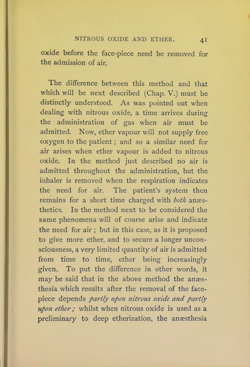 oxide before the face-piece need be removed for the admission of air. The difference between this method and that which will be next described (Chap. V.) must be distinctly understood. As was pointed out when dealing with nitrous oxide, a time arrives during the administration of gas when air must be admitted. Now, ether vapour will not supply free oxygen to the patient; and so a similar need for air arises when ether vapour is added to nitrous oxide. In the method just described no air is admitted throughout the administration, but the inhaler is removed when the respiration indicates the need for air. The patient's system then remains for a short time charged with both anaes- thetics. In the method next to be considered the same phenomena will of course arise and indicate the need for air ; but in this case, as it is proposed to give more ether, and to secure a longer uncon- sciousness, a very limited quantity of air is admitted from time to time, ether being increasingly given. To put the difference in other words, it may be said that in the above method the anaes- thesia which results after the removal of the face- piece depends partly upo7i Jiitrous oxide and partly upofi ether; whilst when nitrous oxide is used as a preliminary to deep etherization, the anaesthesia