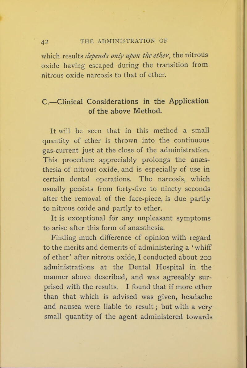 which results depends only upon the ether, the nitrous oxide having escaped during the transition from nitrous oxide narcosis to that of ether. C—Clinical Considerations in the Application of the above Method. It will be seen that in this method a small quantity of ether is thrown into the continuous gas-current just at the close of the administration. This procedure appreciably prolongs the anaes- thesia of nitrous oxide, and is especially of use in certain dental operations. The narcosis, which usually persists from forty-five to ninety seconds after the removal of the face-piece, is due partly to nitrous oxide and partly to ether. It is exceptional for any unpleasant symptoms to arise after this form of anaesthesia. Finding much difference of opinion with regard to the merits and demerits of administering a ' whiff of ether' after nitrous oxide, I conducted about 200 administrations at the Dental Hospital in the manner above described, and was agreeably sur- prised with the results. I found that if more ether than that which is advised was given, headache and nausea were liable to result; but with a very small quantity of the agent administered towards