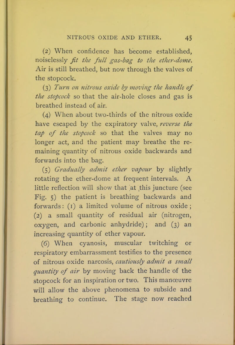 (2) When confidence has become established, noiselessly fit the full gas-bag to the ether-dome. Air is still breathed, but now through the valves of the stopcock. (3) Ttmi on nitrous oxide by moving the handle of the stopcock so that the air-hole closes and gas is breathed instead of air. (4) When about two-thirds of the nitrous oxide have escaped by the expiratory valve, reverse the tap of the stopcock so that the valves may no longer act, and the patient may breathe the re- maining quantity of nitrous oxide backwards and forwards into the bag. (5) Gradually admit ether vapour by slightly rotating the ether-dome at frequent intervals. A little reflection will show that at ,this juncture (see Fig. 5) the patient is breathing backwards and forwards: (i) a limited volume of nitrous oxide; (2) a small quantity of residual air (nitrogen, oxygen, and carbonic anhydride); and (3) an increasing quantity of ether vapour. (6) When cyanosis, muscular twitching or respiratory embarrassment testifies to the presence of nitrous oxide narcosis, cautiously admit a small quantity of air by moving back the handle of the stopcock for an inspiration or two. This manoeuvre will allow the above phenomena to subside and breathing to continue. The stage now reached