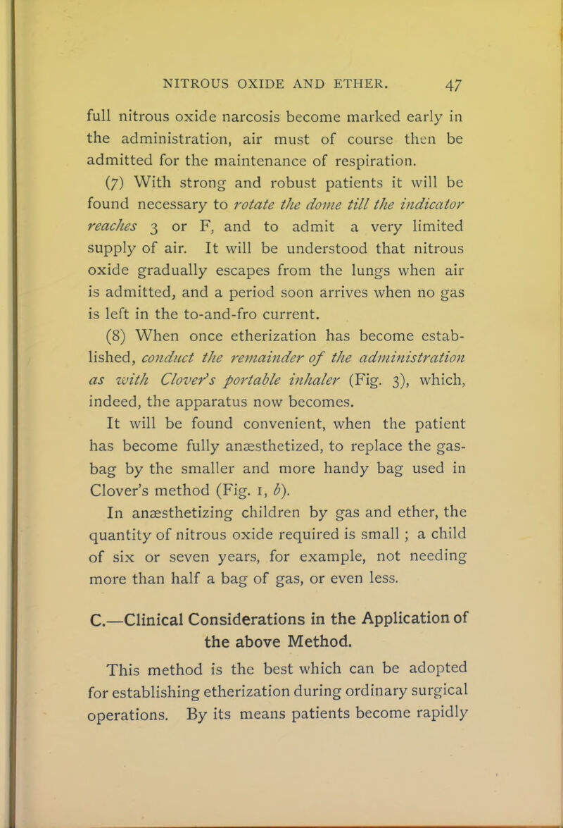 full nitrous oxide narcosis become marked early in the administration, air must of course then be admitted for the maintenance of respiration. (7) With strong and robust patients it will be found necessary to rotate the dome till the indicator reaches 3 or F, and to admit a very limited supply of air. It will be understood that nitrous oxide gradually escapes from the lungs when air is admitted^ and a period soon arrives when no gas is left in the to-and-fro current. (8) When once etherization has become estab- lished, conduct the remainder of the administration as toith Clover^s portable inhaler (Fig. 3), which, indeed, the apparatus now becomes. It will be found convenient, when the patient has become fully anaesthetized, to replace the gas- bag by the smaller and more handy bag used in Clover's method (Fig. i, b). In anaesthetizing children by gas and ether, the quantity of nitrous oxide required is small ; a child of six or seven years, for example, not needing more than half a bag of gas, or even less. C—Clinical Considerations in the Application of the above Method. This method is the best which can be adopted for establishing etherization during ordinary surgical operations. By its means patients become rapidly