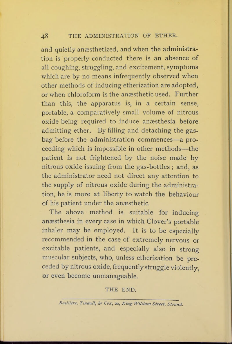 and quietly anaesthetized, and when the administra- tion is properly conducted there is an absence of all coughing, struggling, and excitement, symptoms which are by no means infrequently observed when other methods of inducing etherization are adopted, or when chloroform is the anaesthetic used. Further than this, the apparatus is, in a certain sense, portable, a comparatively small volume of nitrous oxide being required to induce anaesthesia before admitting ether. By filling and detaching the gas- bag before the administration commences—a pro- ceeding which is impossible in other methods—the patient is not frightened by the noise made by nitrous oxide issuing from the gas-bottles; and, as the administrator need not direct any attention to the supply of nitrous oxide during the administra- tion, he is more at liberty to watch the behaviour of his patient under the anaesthetic. The above method is suitable for inducing anaesthesia in every case in which Clover's portable inhaler may be employed. It is to be especially recommended in the case of extremely nervous or excitable patients, and especially also in strong muscular subjects, who, unless etherization be pre- ceded by nitrous oxide, frequently struggle violently, or even become unmanageable. THE END. Bailliere, Tmdall, Cox, 20, Kijig William Street, Strand.