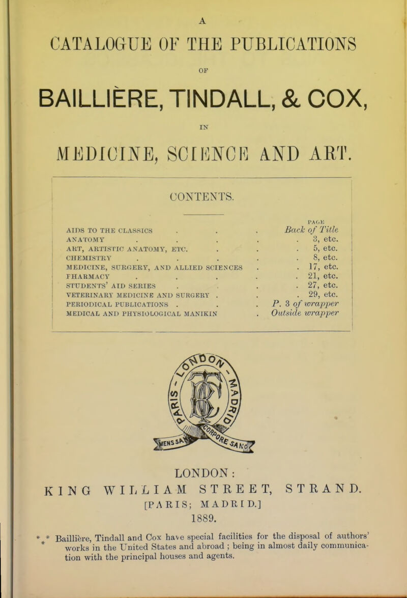 CATALOGUE OF THE PUBLICATIONS OF BAILLIERE, TINDALL, & COX, IN MEDICINE, SCIKNCR AND ART. CONTENTS. AIDS TO THE CLASSICS ANATOMY ART, ARTISTIC ANATOMY, ETC. CHEMISTRY MEDICINE, SURGERY, AND ALLIED SCIENCES FHAHMACY students' AID SERIES VETERINARY MKOICINE AND SUKGKRY . PERIODICAL PUBLICATIONS . MEDICAL AND PHYSIOLOGICAL MANIKIN PAGU Back of Title 3, etc. 5, etc. 8, etc. 17, etc. . 21, etc. . 27, etc. . 29, etc. P. 3 of wrapper Outside wrapper LONDON: KING WILLIAM STREET, STRAND. [PARIS; MADRID.] 1889. * Bailliere, Tindall and Cox have special facilities for the disposal of authors' * works'in the United States and abroad ; being in almost daily communica- tion with the principal houses and agents.