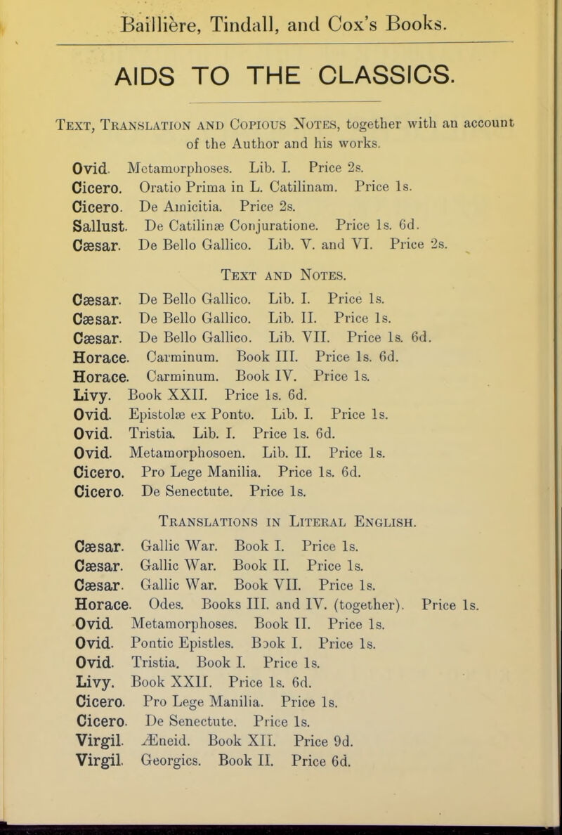AIDS TO THE CLASSICS. Text, Translation and Copious Notes, together with an account of the Author and his works. Ovid Metamorphoses. Lib. I. Price 2s. Cicero, Oratio Prima in L. Catilinam. Price Is. Cicero. De Ainicitia. Price 2s. Sallust. De Catilinae Coiijuratione. Price Is. 6d. Caesar. De Bello Gallico. Lib. V. and VI. Price 2s. Text and Notes. Caesar. De Bello Gallico. Lib. L Price Ls. Caesar. De Bello Gallico. Lib. IL Price Is. Caesar. De Bello Gallico. Lib. VIL Price Is. 6d. Horace. Carminum. Book III. Price Is. fid. Horace. Carminum. Book IV. Price Is. Livy. Book XXIL Price Is. 6d. Ovid. Epistolse ex Ponto. Lib. I. Price Is. Ovid. Tristia. Lib. L Price Is. 6d. Ovid. Metamorphosoen. Lib. II. Price Is. Cicero. Pro Lege Manilla. Price Is. fid. Cicero. De Senectute. Price Is. Translations in Literal English. Caesar. Gallic War. Book I. Price Is. Caesar. Gallic War. Book II. Price Is. Caesar. Gallic War, Book VII. Price Is. Horace. Odes. Books III. and IV, (together). Price Is. Ovid. Metamorphoses. Book II. Price Is. Ovid. Pontic Epistles. BDok I. Price Is. Ovid. Tristia, Book L Price Is. Livy, Book XXII. Price Is. fid. Cicero. Pro Lege Manilla. Price Is. Cicero. De Senectute. Price Is. Virgil, ^neid. Book XII. Price 9d.