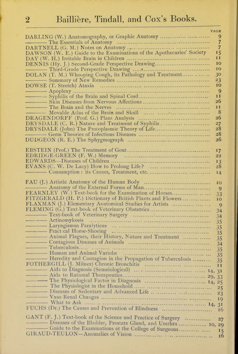 PAGE DARLING (W.) Anatomogiaphy, or Graphic Anatomy ; 9 The Essentials of Anatomy 7 DARTNELL (G. M.) Notes on Anatomy 7 DAWSON (W. E.) Guide to the Examinations of the Apothecaries' Society 15 DAY (W. H.) Irritable Brain in Children  DENNIS (Hy. J.) Second-Grade Perspective Drawing lO Third-Grade Perspective Drawing •. 10 DOLAN (T. M.) Whooping Cough, its Pathology and Treatment 30 Summary of New Remedies 23 DOWSE (T. Stretch) Ataxia lO Apoplexy 9 Syphilis of the Brain and Spinal Cord 11 Skin Diseases from Nervous Affections 26 The Brain and the Nerves 11 Movable Atlas of the Brain and Skull 8 DRAGENDORFF (Prof. G.) Plani Analysis 26 DRYSDALE (C. R.) Nature and Treatment of Svphilis 27 DRYSDALE (John) The Protoplasmic Theory of'Life 28 Germ Theories of Infectious Diseases 28 DUDGEON (R. E.) The Sphygmograph 26 EBSTEIN (Prof.) The Treatment of Gout 17 EDRIDC;E-GREEN (F. W.) Memory 22 EDWARDS—Diseases of Children 13 EVANS (C. W^ De Lacy) How to Prolong Life? 28 Consumption : its Causes, Treatment, etc 14 FAU (J.) Artistic Anatomy of the Human Body Anatomy of the External Forms of Man FEARNLEY (W.) Text-book for the Examination of Horses FITZGERALD (H. P.) Dictionary of British Plants and Flowers ... . FLAXMAN (J.) Elementaiy Anatomical Studies for Artists FLEMING (G.) Text-book of Veterinary Obstetrics Text-book of Veterinary Surgery • Actinomykosis Laryngismus Paralyticus Practical Horse-Shoeing Animal Plagues, their History, Nature and Treatment Contagious Diseases of Animals Tuberculosis Human and Animal Variolce Heredity and Contagion in the Propagation of Tuberculosis FOTHERGILL (J. Milner) Chronic Bronchitis Aids to Diagnosis (Scmeiological) Aids to Rational Therapeutics The Physiological Factor in Diagnosis The Physiologist in the Household Diseases of Sedentary and Advanced Life Vaso Renal Changes What to Ask FUCHS (Dr.) The Causes and Prevention of Blindness GANT (F. J.) Text-book of the Science and Practice of Surgery Diseases of the Bladder, Prostate Gland, and Urethra . Guide to the Examinations at the College of Surgeons GIRAUD-TEULON-Anomalies of Vision .' . .. 10 9 •• 33 10 • 9 ■• 34 • 34 •• 35 •• 35 • 35 ■ 35 ■ 34 •• 35 •• 35 •• 35 II 14, 31 29. 33 14, 25 ... 25 ... 23 ... 19 14. 31 ... 16 27 10, 29 15 .. 16
