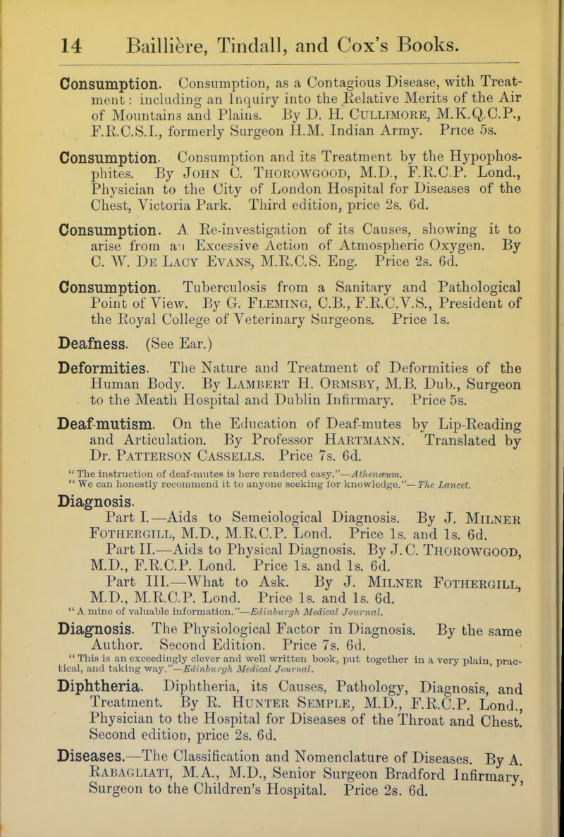 Consumption. Consumption, as a Contagious Disease, with Treat- ment : including an inquiry into the Relative Merits of the Air of Mountains and Tlains. By D. H. CULLIMORE, M.K.Q.C.P., F.RC.S.L, formerly Surgeon H.M. Indian Army. Price 5s. Consumption. Consumption and its Treatment by the Hypophos- pliites. By John C. Thorowgood, M.D., F.R.C.P. Lond., Physician to the City of London Hospital for Diseases of the Chest, Victoria Park. Third edition, price 2s. 6d. Consumption. A. Re-investigation of its Causes, showing it to arise from a i Excessive Action of Atmospheric Oxygen. By C. W. De Lacy Evans, M.R.C.S. Eng. Price 2s. 6d. Consumption. Tuberculosis from a Sanitary and Pathological Point of View. By G. Fleming, C.B., F.R.C.A^S., President of the Royal College of Veterinary Surgeons. Price Is. Deafness. (See Ear.) Deformities. The Nature and Treatment of Deformities of the Human Body. By Lambert H. Ormsby, M.B. Dub., Surgeon to the Meath Hospital and Dublin Infirmary. Price 5s. Deaf-mutism. On the Education of Deaf-mutes by Lip-Reading and Articulation. By Professor Hartmann. Translated by Dr. Patterson Cassells. Price 7s. 6d.  The instruction of deaf-mutes is here rendered easy.—Athenmum.  We can honestly recommend it to anyone seeking lor knowledge.—The Lancet. Diagnosis. Part I.—Aids to Semeiological Diagnosis. By J. Milner FoTHERGiLL, M.D., M.R.C.P. Lond. Price Is. and Is. 6d. Part II.—Aids to Physical Diagnosis. By J. C. Thorowgood M.D., F.R.C.P. Lond. Price Is. and Is. 6d. Part III.—What to Ask. By J. MiLNER Fothergill, M.D., M.R.C.P. Lond. Price Is. and Is. 6d. A mine of vahiablo information.—Ediahargh Medical Journal. Diagnosis. The Physiological Factor in Di agnosis. By the same Author. Second Edition. Price 7s. 6d.  This is an exceedingly clever and well written book, put together in a very plain, prac- tical, and taking way.—Edinbunj/i Medical Jnurual. ' Diphtheria. Diphtheria, its Causes, Pathology, Diagnosis, and Treatment. By R. HuNTER Semple, M.D., F.R.C.P. Lond., Physician to the Hospital for Diseases of the Throat and Chest. Second edition, price 2s. 6d. Diseases.—The Classification and Nomenclature of Diseases. By A, Rabagliati, M.A., M.D., Senior Surgeon Bradford Infirmary, Surgeon to the Children's Hospital. Price 2s. 6d.