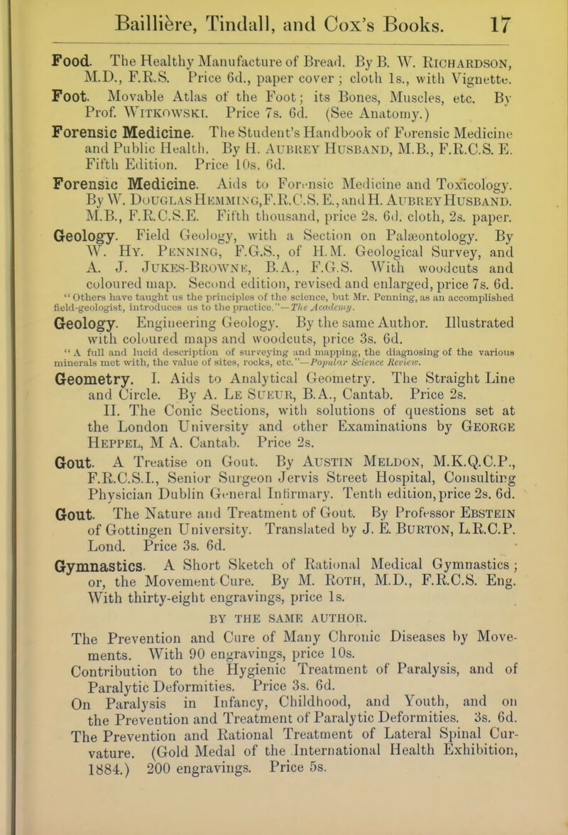 Food. The Healthy Manufacture of Bread. By B. W. Richardson, M.D., F.R.S. Price 6d., paper cover; cloth Is., witli Vignette. Foot. Movable Atlas of the Foot; its Bones, Muscles, etc. By Prof. WiTKOWSKi. Price 7s. 6d. (See Anatomy.) Forensic Medicine. The Student's Handbook of Forensic Medicine and Public Health. By H. Aubrey Husband, M.B., F.R.C.S. E. Fifth Edition. Price 10s. 6d. Forensic Medicine. Aids to Forensic Medicine and Toxicology. By W. UouglasHkmming.F.R.C.S. E.,andH. Aubrey Husband. M.B., F.R.C.S.E. Fifth thousand, price 2s. Gd. cloth, 2s. paper. Geology. Field Geology, with a Section on Palseontology. By W. Hy. Penning, F.G.S., of H. M. Geological Survey, and A. J. JuKES-BRinvNK, B.A., F.G.S. With woodcuts and coloured map. Second edition, revised and enlarged, price 7s. 6d.  others have taught us the principles of the science, but Mr. Penning, as an accomplished field-geologist, introduces us to the practice.—The Acudony. Geology. Engineering Geology. By the same Author. Illustrated with coloured maps and woodcuts, price 3s. 6d.  a full and lucid description of surreying and mapping, the diagnosing of the variouB minerals met with, the value of sites, rocks, etc.—Popular Science Reviev;. Geometry. I. Aids to Analytical Geometry. The Straight Line and Circle. By A. Le Sueur, B.A., Cantab. Price 2s. II. The Conic Sections, with solutions of questions set at the London University and other Examinations by GEORGE Heppel, M a. Cantab. Price 2s. Gout. A Treatise on Gout. By AUSTIN Meldon, M.K.Q.C.P., F.R.C.S.I., Senior Suigeon Jervis Street Hospital, Consulting Physician Dublin General Infirmary. Tentli edition,price 2s. 6d. Gout. The Nature and Treatment of Gout. By Professor Ebstein of Gottingen University. Translated by J. E. BuRTON, L.R.C.P. Lond. Price 3s. 6d. Gymnastics. A Short Sketch of Rational Medical Gymnastics ; or, the Movement Cure. By M. Roth, M.D., F.R.C.S. Eng. With thirty-eight engravings, price Is. BY THE same AUTHOR. The Prevention and Cure of Many Chronic Diseases by Move- ments. With 90 engravings, price 10s. Contribution to the Hygienic Treatment of Paralysis, and of Paralytic Deformities. Price 3s. 6d. On Paralysis in Infancy, Childhood, and Youth, and on the Prevention and Treatment of Paralytic Deformities. 3s. 6d. The Prevention and Rational Treatment of Lateral Spinal Cur- vature. (Gold Medal of the International Health Exhibition, 1884.) 200 engravings. Price 5s.