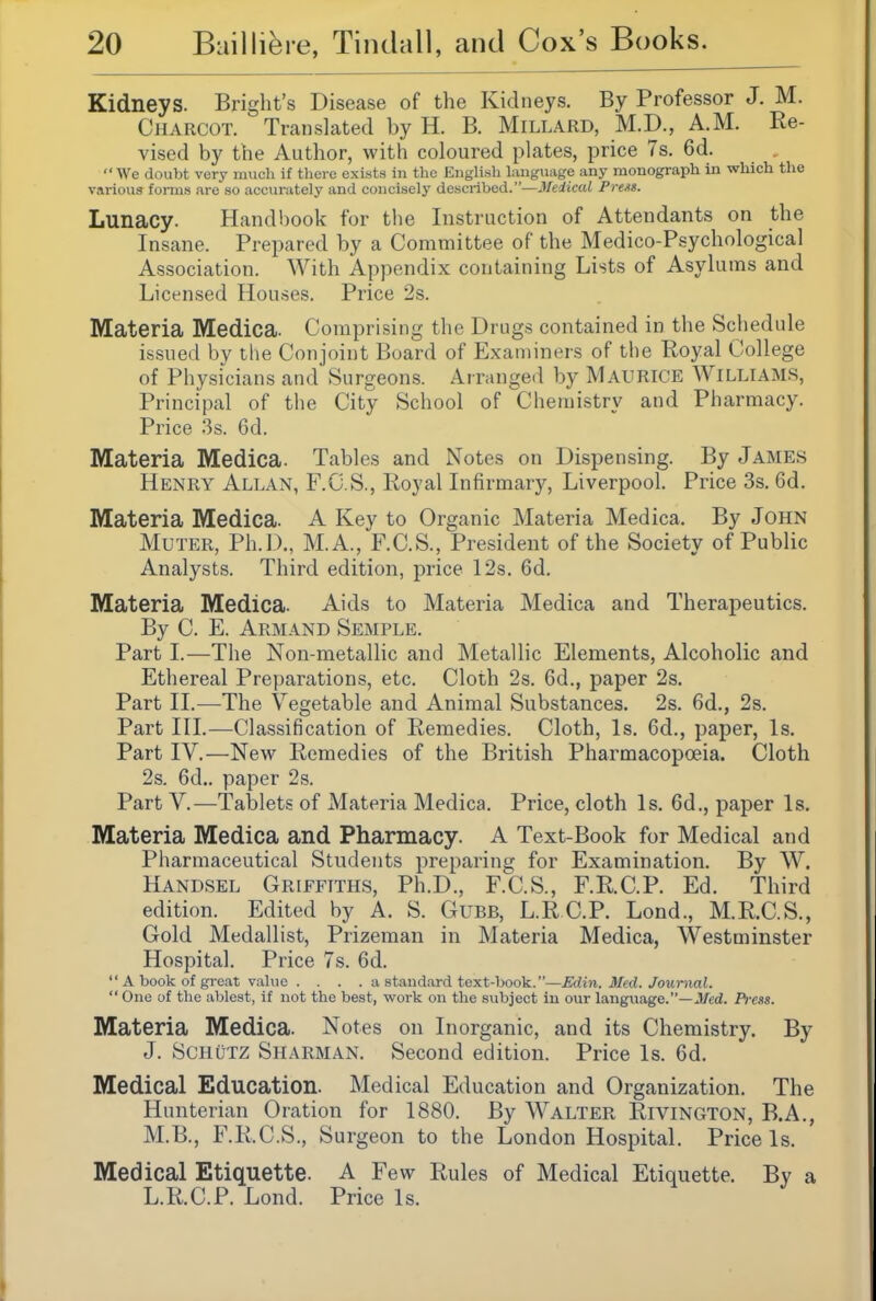 Kidneys. Bright's Disease of the Kidneys. By Professor J. M. Charcot. Translated by H. B. Millard, M.D., A.M. Re- vised by the Author, with coloured plates, price 7s. 6d. We doubt very much if there exists in the English hmgnage any monograph in which the various forms are so accurately and concisely described.—Medical Preas. Lunacy. Hand!)ook for the Instruction of Attendants on the Insane. Prepared by a Committee of the Medico-Psychological Association. With Appendix containing Lists of Asylums and Licensed Houses. Price 2s. Materia Medica. Comprising the Drugs contained in the Schedule issued by the Conjoint Board of Examiners of the Royal College of Physicians and Surgeons. Arranged by MAURICE Williams, Principal of the City School of Chemistry and Pharmacy. Price 3s. 6d. Materia Medica. Tables and Notes on Dispensing. By James Henry Allan, F.C.S., Royal Infirmary, Liverpool. Price 3s. 6d. Materia Medica. A Key to Organic Materia Medica. By John Muter, Ph.D., M.A., F.C.S., President of the Society of Public Analysts. Third edition, price 12s. 6d. Materia Medica. Aids to Materia Medica and Therapeutics. By C. E. Armand Semple. Part I.—The Non-metallic and Metallic Elements, Alcoholic and Ethereal Preparations, etc. Cloth 2s. 6d., paper 2s. Part 11.^—The Vegetable and Animal Substances. 2s. 6d., 2s. Part III.—Classification of Remedies. Cloth, Is. 6d., paper, Is. Part IV.—New Remedies of the British Pharmacopoeia. Cloth 2s. 6d.. paper 2s. Part v.—Tablets of Materia Medica. Price, cloth Is. 6d., paper Is. Materia Medica and Pharmacy. A Text-Book for Medical and Pharmaceutical Students preparing for Examination. By W. Handsel Griffiths, Ph.D., F.C.S., F.R.C.P. Ed. Third edition. Edited by A. S. Gubb, L.R CP. Lond., M.R.C.S., Gold Medallist, Prizeman in Materia Medica, Westminster Hospital. Price 7s. 6d.  A book of great value .... a standard text-book.—Edin. Med. Journal.  One of the ablest, if not the best, work on the subject in our language.—JWcd. Pi-css. Materia Medica. Notes on Inorganic, and its Chemistry. By J. Schutz Sharman. Second edition. Price Is. 6d. Medical Education. Medical Education and Organization. The Hunterian Oration for 1880. By Walter Rivington, B.A., M.B., F.R.C.S., Surgeon to the London Hospital. Price Is. Medical Etiquette. A Few Rules of Medical Etiquette. By a L.R.C.P. Lond. Price Is.