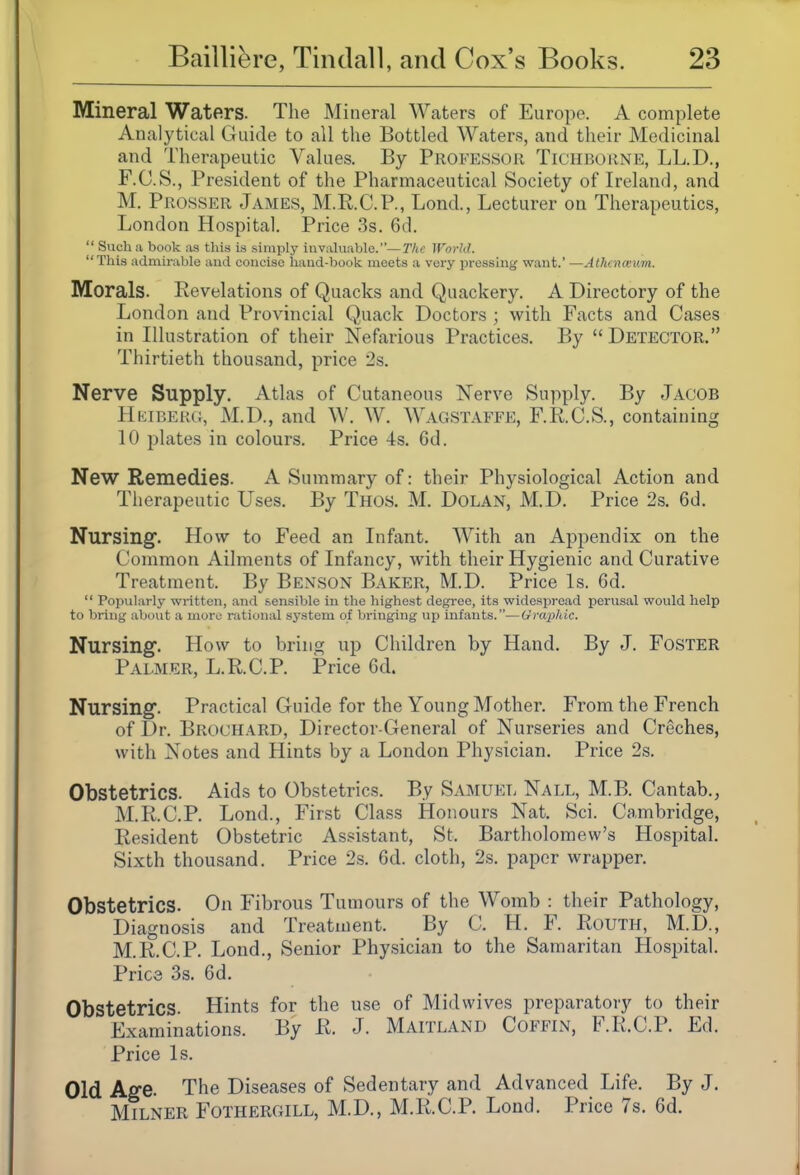 Mineral Waters. The Mineral Waters of Europe. A complete Analytical Guide to all the Bottled Water.s, and their Medicinal and Therapeutic Values. By Professor Tichborne, LL.D., F.O.S., President of the Pharmaceutical Society of Ireland, and M, Prosser James, M.R.C.P., Lond., Lecturer on Therapeutics, London Hospital. Price 3s. 6d.  Such a book as this is simply iuvakiable.—T/tc World. This admirable and concise haud-book meets a very pressing want.' —Athenceim. Morals. Revelations of Quacks and Quackery. A Directory of the London and Provincial Quack Doctors ; with Facts and Cases in Illustration of their Nefarious Practices. By  Detector. Thirtieth thousand, price 2s. Nerve Supply. Atlas of Cutaneous Nerve Supply. By Jacob Heiberg, M.D., and W. W. Wagstaffe, F.R.C.S., containing 10 plates in colours. Price 4s. 6d. New Remedies. A Summary of: their Physiological Action and Therapeutic Uses. By Thos. M. Dolan, M.D. Price 2s. 6d. Nursing. How to Feed an Infant. With an Appendix on the Common Ailments of Infancy, with their Hygienic and Curative Treatment. By Benson Baker, M.D. Price Is. 6d.  Popularly written, and sensible in the highest degree, its widespread perusal would help to bring about a more rational system of bringing up infants.—Urapliic. Nursing. How to bring up Children by Hand. By J. Foster Palmer, L.RC.P. Price 6d. Nursing. Practical Guide for the Young Mother. From the French of Dr. Brochard, Director-General of Nurseries and Creches, with Notes and Hints by a London Physician. Price 2s. Obstetrics. Aids to Obstetrics. By Samuel Nall, M.B. Cantab., M.R.C.P. Lond., First Class Honours Nat. Sci. Cambridge, Resident Obstetric Assistant, St. Bartholomew's Hospital. Sixth thousand. Price 2s. 6d. cloth, 2s. paper wrapper. Obstetrics. On Fibrous Tumours of the Womb : their Pathology, Diagnosis and Treatment. By C. H. F. Routh, M.D., M.R.C.P. Lond., Senior Physician to the Samaritan Hospital. Pries 3s. 6d. Obstetrics. Hints for the use of Midwives preparatory to their Examinations. By R. J. Maitland Coffin, F.R.C.P. Ed. Price Is. Old Ag-e. The Diseases of Sedentary and Advanced Life. By J. Milker Fothergill, M.D., M.R.C.P. Lond. Price 7s. 6d.