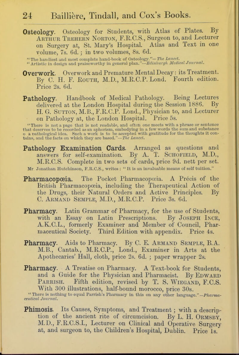 Osteology. Osteology for Students, with Atlas of Plates. By Arthur Trehern Norton, F.R.C.S., Surgeon to, and Lecturer on Surgery at, St. Mary's Hospital. Atlas and Text in one volume, 7s. 6d.; in two volumes, 8s. 6d, The handiest and most complete hand-book of Osteology.—T/** Lancft. Artistic in design and praiseworthy in general plan.—(/i(c«7/( MedicalJournal. Overwork. Overwork and Premature Mental Decay: its Treatment. By C. H. F. KouTH, M.D., M.R.C.P. Lond. Fourth edition. Price 2s. 6d. Pathology. Handbook of Medical Pathology. Being Lectures delivered at the London Hospital during the Session 1886. By H. G. Sutton, M.B., F.P.C.P. Lond., Physician to, and Lecturer on Pathology at, the London Hospital. Price 5s. Thei-e is not a page that is not readable, and often one meets with a phrase or sentence that deserves to be recorded as an aphorism, embodying in a few words the sum and substance o a natliological idea. Snch a work is to be accepted with gratitude for the thoughts it con- biins, and the facts on which tlicy are based.—The Lancet. Pathology Examination Cards. Arranged as questions and answers for self-examination. By A. T. ScHoriELD, M.D., M.R.C.S. Complete in two sets of cards, price 9d. nett per set. Mr Jonathan Hutchinson, F.R.C.S., writes :  It is an invaluable means of self tuition. Pharmacopoeia. The Pocket Pharmacopoeia. A Precis of the British Pliarmacopoeia, including the Therapeutical Action of the Drugs, their Natural Orders and Active Principles. By C. Armand Semple, M.D., M.R.C.P. Price 3s. 6d. Pharmacy. Latin Grammar of Pharmacy, for the use of Students, with an Essay on Latin Prescriptions. By Joseph Ince, A.K.C.L., formerly Examiner and Member of Council, Phar- maceutical Society. Third Edition with appendix. Price 4s. Pharmacy. Aids to Pharmacy. By C. E. Armand Semple, B.A. M.B., Cantab., M.R.C.P., Lond., Examiner in Arts at the Apothecaries' Hall, cloth, price 2s. 6d. ; paper wrapper 2s. Pharmacy. A Treatise on Pharmacy. A Text-book for Students, and a Guide for the Physician and Pharmacist. By Edward Parrish. Fifth edition, revised by T. S. Wiegand, F.C.S. With 300 illustrations, half-bound morocco, price 30s. There is nothing to equal Parrish's Pharmacy iu this on any other language.—p;ia?-»na- ceutical Journal. Phimosis. Its Causes, Symptoms, and Treatment; with a descrip- tion of the ancient rite of circumcision. By L. H. Ormsby, M.D., F.R.C.S.L, Lecturer on Clinical and Operative Surgery at, and surgeon to, the Children's Hospital, Dublin. Price is.