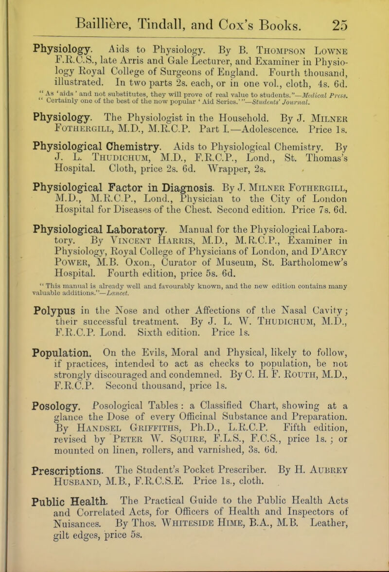 Physiology. Aids to Physiology. By B. Thompson Lowne F.R.C.S., late Arris and Gale Lecturer, and Examiner in Physio- logy Royal College of Surgeons of England. Fourth thousand, illustrated. In two parts 2s. each, or in one vol., cloth, 4s, 6d. As 'aids ' and not substitutes, they will prove of real value to studmtts.—Medical Press.  Certainly one of the best of the now popular ' Aid Series.' Students' Journal. Physiology. The Physiologist in the Household. By J. Milner FoTHERGiLL, M.D., M.RC.P. Part I.—Adolescence. Price Is. Physiological Chemistry. Aids to Physiological Chemistry. By J. L. Thudichum, M.D., F.R.C.P., Lond., St. Thomas's Hospital. Cloth, price 2s. 6d. Wrapper, 2s. Physiological Factor in Diagnosis. By J. Milner Fothergill, M.D., M.R.C.P., Lond., Physician to the City of London Hospital for Diseases of the Chest. Second edition. Price 7s. 6d. Physiological Laboratory. Manual for the Physiological Labora- tory. By Vincent Harris, M.D., M.R.C.P., Examiner in Physiology, Royal College of Physicians of London, and D'Arcy Power, M.B. Oxon., Curator of Museum, St. Bartholomew's Hospital. Fourth edition, price 5s. 6d.  This manual is already well and favourably known, and the new edition contains many valuable additions.—iMncet, Polypus in the Nose and other Affections of the Nasal Cavity; their successful treatment. By J. L. W. Thudichum, M.D., F.R.C.P. Lond. Sixth edition. Price Is. Population. On the Evils, Moral and Physical, likely to follow, if practices, intended to act as checks to population, be not strongly discouraged and condemned. By C. H. F. Routh, M.D., F.R.C.P. Second thousand, price Is. Posology. Posological Tables : a Classified Chart, showing at a glance the Dose of every Officinal Substance and Preparation. By Handsel Griffiths, Ph.D., L.R.C.P. Fifth edition, revised by Peter W. Squire, F.L.S., F.C.S., price Is. ; or mounted on linen, rollers, and varnished, 3s. 6d. Prescriptions. The Student's Pocket Prescriber. By H. Aubrey Husband, M.B., F.R.C.S.E. Price Is., cloth. Public Health. The Practical Guide to the Public Health Acts and Correlated Acts, for Officers of Health and Inspectors of Nuisances. By Thos. Whiteside Hime, B.A., M.B. Leather, gilt edges, price 5s.