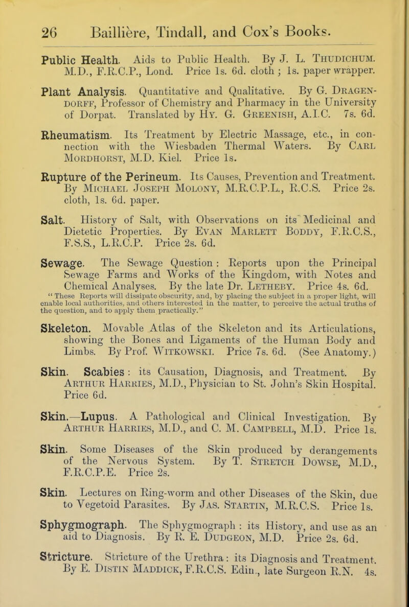 Public Health. Aids to Public Health. By J. L. Thudichum. M.D., F.R.C.P., Lond. Price Is. 6d. cloth; Is. paper wr.apper. Plant Analysis. Quantitative and Qualitative. By G. Dragen- DORFF, Professor of Chemistry and Pharmacy in the University of Dorpat. Translated by Hy. G. Greenish, A.I.C. 7s, 6d. Rheumatism. Its Treatment by Electric Massage, etc., in con- nection with the Wiesbaden Thermal Waters. By Carl MoRDHORST, M.D. Kiel. Price Is. Rupture of the Perineum. Its Causes, Prevention and Treatment. By Mkjhael Joseph Molony, M.R.C.P.L., E.C.S. Price 2s. cloth. Is. 6d, paper. Salt. History of Salt, with Observations on its Medicinal and Dietetic Properties. By Evan Marlett Boddy, P.K.C.S., F.S.S., L.R.C.P. Price 2s. 6d. Sewage. The Sewage Question : Reports upon the Principal Sewage Farms and Works of the Kingdom, with Notes and Chemical Analyses. By the late Dr. Letheby. Price 4s. 6d.  These Reports will dissipate obscurity, and, by placing the subject in ;i proper light, will enable local authorities, and (others interested in the matter, to jierceive the actual truths of the question, and to apply thorn practically. Skeleton. Movable Atlas of the Skeleton and its Articulations, showing the Bones and Ligaments of the Human Body and Limbs. By Prof Witkowski. Price 7s. 6d. (See Anatomy.) Skin. Scabies : its Causation, Diagnosis, and Treatment. By Arthur Harries, M.D., Physician to St. John's Skin Hospital. Price 6d. Skin.—Lupus. A Pathological and Clinical Investigation. By Arthur Harries, M.D., and C. M. Campbell, M.D. Price Is. Skin. Some Diseases of the Skin produced by derangements of the Nervous System. By T. Stretch Dowse, M.D F.KC.P.E. Price 2s. Skin. Lectures on Ring-worm and other Diseases of the Skin, due to Vegetoid Parasites. By J as. Startin, M.R.C.S. Price Is. Sphygmograph. The Sphygmograph : its History, and use as an aid to Diagnosis. By R. E. Dudgeon, M.D. Price 2s. 6d. Stricture. Stricture of the Urethra : its Diagnosis and Treatment By E. DisTiN Maddick, F.R.C.S. Edin., late Surgeon R.N. 4s.
