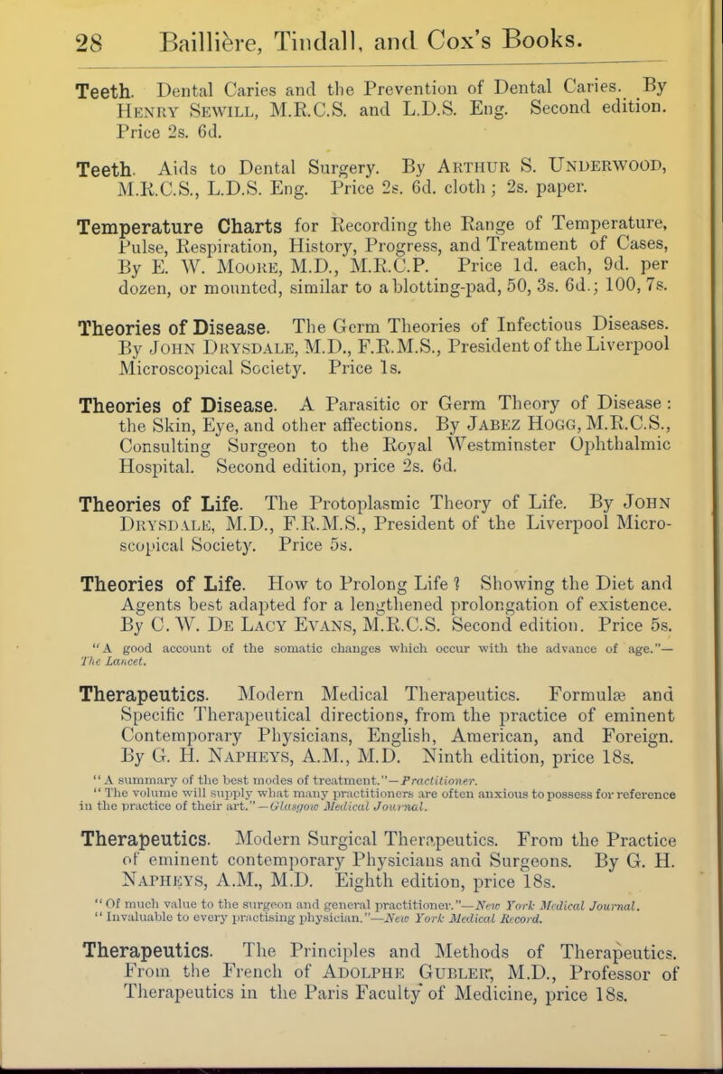 Teeth. Dental Caries and the Prevention of Dental Caries. By Henry Sewill, M.R.C.S. and L.D.S. Eng. Second edition. Price 2s. 6d. Teeth. Aids to Dental Surgery. By Arthur S. Underwood, M.R.C.S., L.D.S. Eng. Price 2s. 6d. cloth; 2s. paper. Temperature Charts for Recording the Range of Temperature, Pulse, Respiration, History, Progres.s, and Treatment of Cases, By E. W. Moore, M.D., M.R.C.P. Price Id. each, 9d. per dozen, or mounted, similar to a blotting-pad, 50, 3s. 6d.; 100, 7s. Theories of Disease. The Germ Theories of Infectious Diseases. By John Drysdale, M.D., F.R.M.S., President of the Liverpool Microscopical Society. Price Is. Theories of Disease. A Parasitic or Germ Theory of Disease : the Skin, Eye, and other affections. By Jabez Hogg, M.R.C.S., Consulting Surgeon to the Royal Westminster Ophthalmic Hospital. Second edition, price 2s. 6d. Theories of Life. The Protoplasmic Theory of Life. By John Drysdale, M.D., F.R.M.S., President of the Liverpool Micro- scopical Society. Price 5s. Theories of Life. How to Prolong Life 1 Showing the Diet and Agents best adapted for a lengthened prolongation of existence. By C. AV. De Lacy Evans, M.R.C.S. Second edition. Price 5s. A good account of the somatic changes which occur with the advance of age.— The Lancet. Therapeutics. Modern Medical Therapeutics. Formulge and Specific Therapeutical directions, from the practice of eminent Contemporary Physicians, English, American, and Foreign. By G. H. Napheys, A.M., M.D. Ninth edition, price 18s.  A .summary of the best modes of treiitment.— Praciilioner.  Tlie voUimo will sujiply what many practitioners are often anxious to possess for reference in the practice of tlieir Avt. — Gluauow Medical Joutnal. Therapeutics. Modern Surgical Thero.peutics. From the Practice of eminent contemporary Physicians and Surgeons. By G. H. Napheys, A.m., M.D. Eighth edition, price 18s.  Of much vahie to the surgeon and general practitioner.—iVf-?;; York Medical Jounal.  Invaluable to every prMctising physician.—JV'eic Yor/c Medical Record. Therapeutics. The Principles and Methods of Therapeutics. From the French of Adolphe Gubler, M.D., Professor of Therapeutics in the Paris Faculty of Medicine, price 18s.
