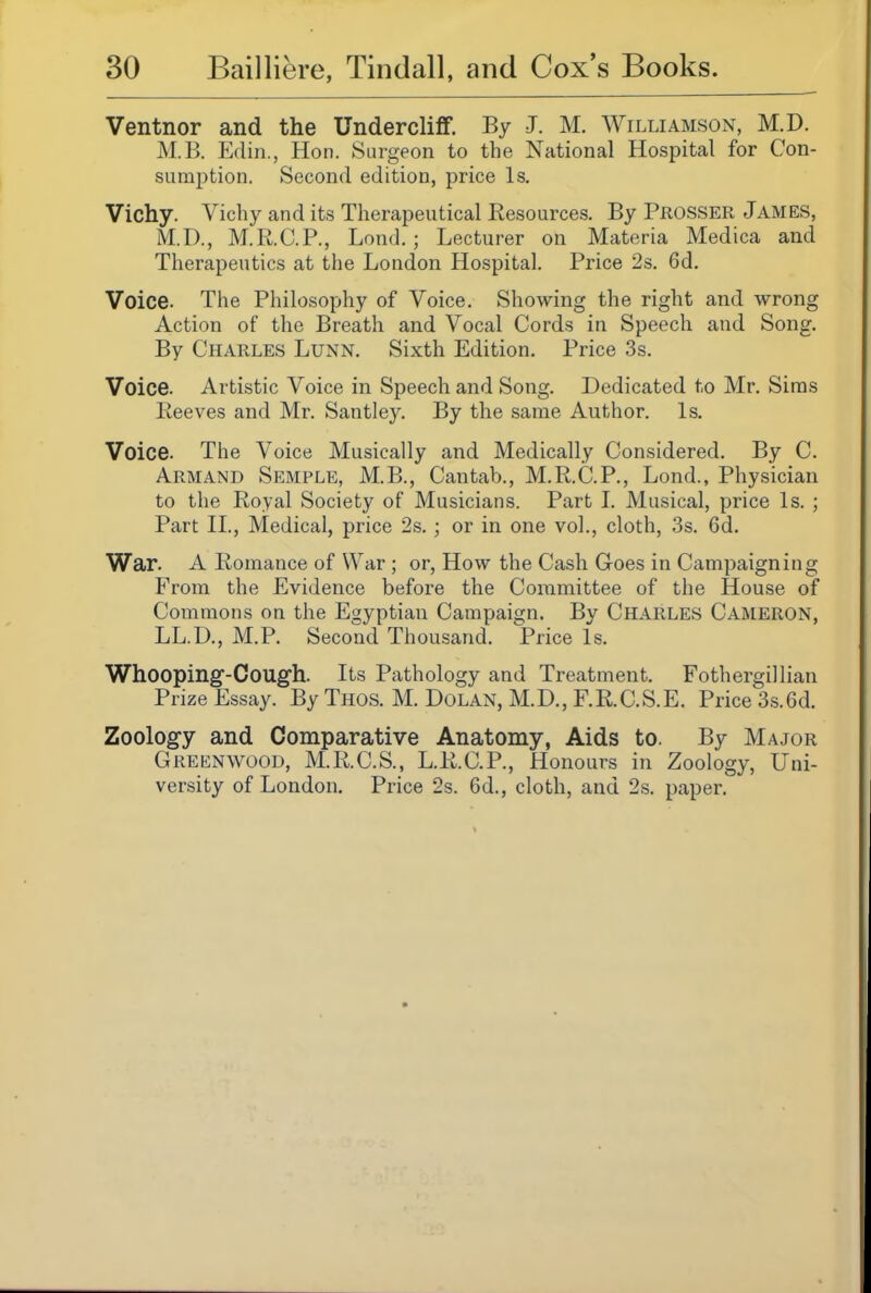 Ventnor and the Undercliff. By J. M. Williamson, M.D. M.B. Edin., Hon. Surgeon to the National Hospital for Con- sumption. Second edition, price Is. Vichy. Vichy and its Therapeutical Resources. By Prosser James, M.D., M.R.C.P., Lond.; Lecturer on Materia Medica and Therapeutics at the London Hospital. Price 2s. 6d. Voice. The Philosophy of Voice. Showing the right and wrong Action of the Breath and Vocal Cords in Speech and Song. By Charles Lunn, Sixth Edition. Price 3s. Voice. Artistic Voice in Speech and Song. Dedicated to Mr. Siras Eeeves and Mr. Santley. By the same Author. Is. Voice. The Voice Musically and Medically Considered. By C. Armand Semple, M.B., Cantab., M.R.C.P., Lond., Physician to the Royal Society of Musicians. Part L Musical, price Is. ; Part II., Medical, price 2s.; or in one vol., cloth, 3s. 6d. War. A Romance of War; or, How the Cash Goes in Campaigning From the Evidence before the Committee of the House of Commons on the Egyptian Campaign. By Charles Cameron, LL.D., M.P. Second Thousand. Price Is. Whooping-Cough. Its Pathology and Treatment. Fothergillian Prize Essay. By Thos. M. Dolan, M.D., F.R.C.S.E. Price 3s. 6d. Zoology and Comparative Anatomy, Aids to. By Major Greenwood, M.R.C.S., L.R.C.P., Honours in Zoology, Uni- versity of London. Price 2s. 6d., cloth, and 2s. paper.