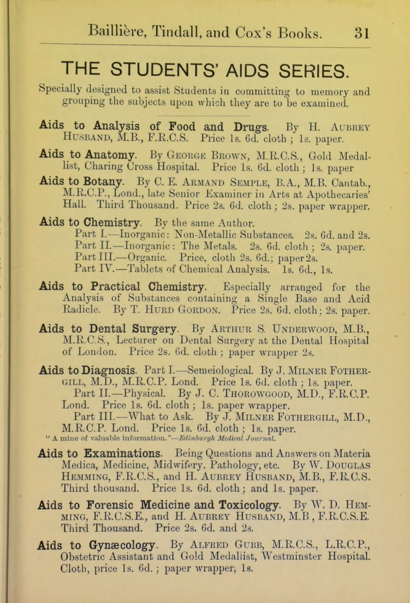 THE STUDENTS' AIDS SERIES. Specially designed to assist Students in committing to memory and grouping the subjects upon which they are to be examined. Aids to Analysis of Food and Drugs. By H. Aubrey Husband, M.B., F.R.C.S. Price Is. 6d. cloth ; Is. paper. Aids to Anatomy. By George Brown, M.R.C.S., Gold Medal- list, Charing Cross Hospital. Price Is. 6d. cloth; Is. paper Aids to Botany. By C. E. Arm and Semple, B.A., M.B. Cantab., M.K.C.P., Lond., lute Senior Examiner in Arts at Apothecaries' Hall. Third Thousand. Price 2s. 6d. cloth; 2s. paper wrapper. Aids to Chemistry. By the same Author. Parti.—Inorganic: Non-Metallic Substances. 2s. 6d. and 2s. Part XL—In organic : The Metals. 2s. 6d. cloth ; 2s. paper. Part III.—Organic. Price, cloth 2s. 6d.; paper2s. Part IV.—Tablets of Chemical Analysis. Is. 6d., Is. Aids to Practical Chemistry. Especially arranged for the Analysis of Substances containing a Single Base and Acid Radicle. By T. Hurd Gordon. Price 2s. 6d. cloth; 2s. paper. Aids to Dental Surgery. By Arthur S. Underwood, M.B., M.R.C.S., Lecturer on Dental Surgery at the Dental Hospital of London. Price 2s. Gd. cloth ; paper wrapper 2s. Aids to Diagnosis. Part I.—Semeiological. By J. Milner Pother- gill, M.D., M.R.C.P. Lond. Price Is. 6d. cloth ; Is. paper. Part IL—Physical. By J. C. Thorowgood, M.D., F.R.C.P. Lond. Price Is. 6d. cloth ; Is. paper wrapper. Part III.—What to Ask. By J. Milner Fothergill, M.D., M.R.C.P. Lond. Price Is. 6d. cloth ; Is. paper.  A mine of valuable information.—Edinburgh Medical Journal. Aids to Examinations. Being Questions and Answers on Materia Medica, Medicine, Midwifery. Pathology, etc. By W. Douglas Hemming, F.R.C.S., and H. Aubrey Husband, M.B., F.R.C.S. Third thousand. Price Is. 6d. cloth; and Is. paper. Aids to Forensic Medicine and Toxicology. By W. D. Hem- ming, F.R.C.S.E., and H. Aubrey Husband, M.B , F.R.C.S.E. Third Thousand. Price 2s. 6d. and 2s. Aids to Gynaecology. By Alfred Gubb, M.R.C.S., L.R.C.P., Obstetric Assistant and Gold Medallist, Westminster Hospital. Cloth, price Is. 6d.; paper wrapper. Is.