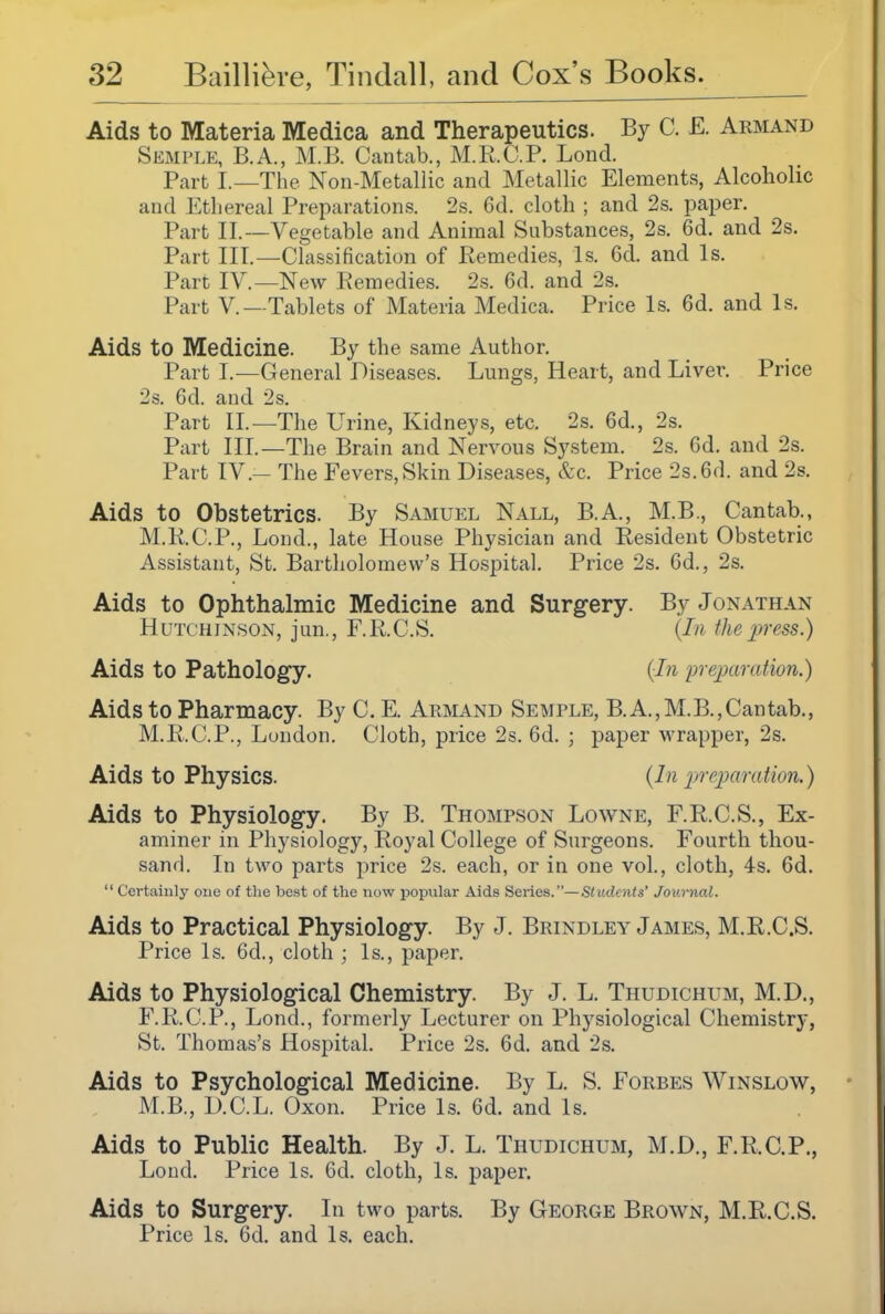 Aids to Materia Medica and Therapeutics. By C. E. Armand Semple, B.A., M.B. Cantab., M.R.C.P. Lond. Part I.—The Non-Metallic and Metallic Elements, Alcoholic and Ethereal Preparations. 2s. Gd. cloth ; and 2s. paper. Part II.—Vegetable and Animal Substances, 2s. 6d. and 2s. Part III.—Classification of Remedies, Is. 6d. and Is. Part IV.—New Remedies. 2s. 6d. and 2s. Part v.—Tablets of Materia Medica. Price Is. 6d. and Is. Aids to Medicine. By the same Author. Part I.—General Diseases. Lungs, Heart, and Liver. Price 2s. 6d. and 2s. Part II.—The Urine, Kidneys, etc. 2s. 6d., 2s. Part III.—The Brain and Nervous System. 2s. 6d. and 2s. Part IV.— The Fevers, Skin Diseases, &c. Price 2s. 6d. and 2s. Aids to Obstetrics. By Samuel Nall, B.A., M.B., Cantab., M.R.C.P., Lond., late House Physician and Resident Obstetric Assistant, St. Bartholomew's Hospital. Price 2s. 6d., 2s. Aids to Ophthalmic Medicine and Surgery. By Jonathan Hutchinson, jun., F.R.C.S. {In the press.) Aids to Pathology. {In ineparation.) Aids to Pharmacy. By C. E. Armand Semple, B.A.,M.B.,Cantab., M.R.C.P., London. Cloth, price 2s. 6d. ; paper wrapper, 2s. Aids to Physics. {In preparation.) Aids to Physiology. By B. Thompson Lowne, F.R.C.S., Ex- aminer in Physiology, Royal College of Surgeons. Fourth thou- sand. In two parts price 2s. each, or in one vol., cloth, 4s. 6d.  Certainly one of the best of the now popular Aids Series.—Students' Journal. Aids to Practical Physiology. By J. Brindley James, M.R.C.S. Price Is. 6d., cloth ; Is., paper. Aids to Physiological Chemistry. By J. L. Thudichum, M.D., F.R.C.P., Lond., formerly Lecturer on Physiological Chemistry, St. Thomas's Hospital. Price 2s. 6d. and 2s. Aids to Psychological Medicine. By L. S. Forbes Winslow, M.B., D.C.L. Oxon. Price Is. 6d. and Is. Aids to Public Health. By J. L. Thudichum, M.D., F.R.C.P., Loud. Price Is. 6d. cloth. Is. paper. Aids to Surgery. In two parts. By George Brown, M.R.C.S. Price Is. 6d. and Is. each.