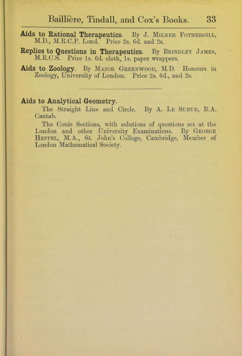 Aids to Rational Therapeutics. By J. Milner Fothergill, M.D., M.E.C.P. Lond. Price 2s. 6d. and 2s. Replies to Questions in Therapeutics. By Brindley James, M.R.C.S. Price Is. 6d. cloth, Is. paper wrappers. Aids to Zoology. By Major Greenwood, M.D. Honours in Zoology, University of London. Price 2s. 6d., and 2s. Aids to Analytical Geometry. The Straight Line and Circle. By A. Le Sueur, B.A. Cantab. The Conic Sections, with solutions of questions set at the London and other University Examinations. By George Heppel, M.A., St. John's College, Cambridge, Member of London Mathematical Society.