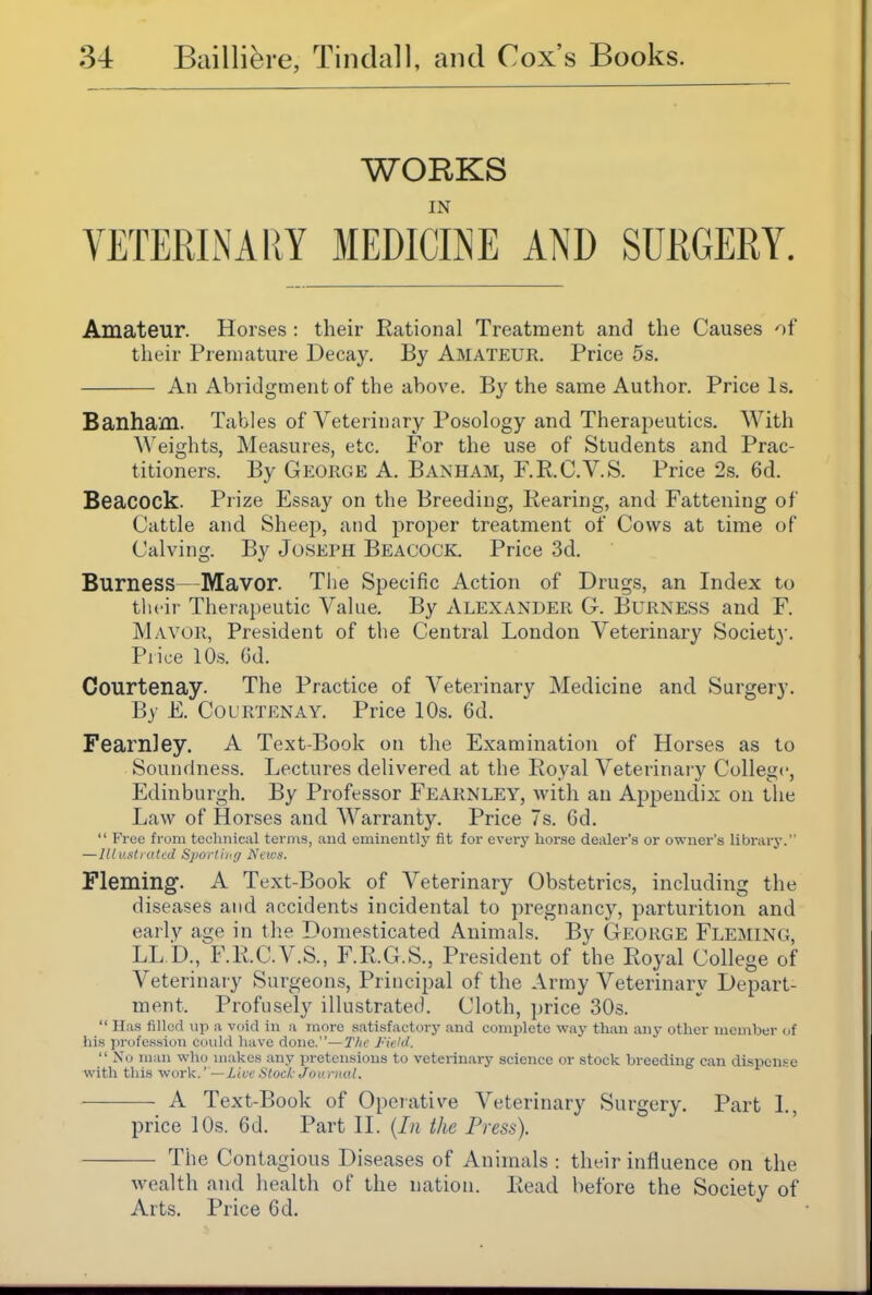 WORKS IN YETERIiNARY MEDICINE AND SURGERY. Amateur. Horses : their Rational Treatment and the Causes of their Premature Decay. By Amateur. Price 5s. An Abridgment of the above. By the same Author. Price Is, Banham. Tables of Veterinary Posology and Therapeutics. With Weights, Measures, etc. For the use of Students and Prac- titioners. By Gp:orge A. Banham, F.R.C.V.S. Price 2s. 6d. Beacock. Prize Essay on the Breeding, Rearing, and Fattening of Cattle and Sheep, and proper treatment of Cows at time of Calving. By Joseph Beacock. Price 3d. Burness—Mavor. The Specific Action of Drugs, an Index to tlu ir Therapeutic Value. By ALEXANDER G. BuRNESS and F. Mayor, President of the Central London Veterinary Society. Price 10s. Gd. Courtenay. The Practice of Veterinary Medicine and Surgery. By E. Courtenay. Price 10s. 6d. Fearnley. A Text-Book on the Examination of Horses as to Soundness. Lectures delivered at the Royal Veterinary College, Edinburgh. By Professor Fearnley, with an Appendix on the Law of Horses and Warranty. Price 7s. 6d.  Free from teclinical terms, and eminently fit for evei-j' horse dealer's or owner's librarj-. — Ill ustratcd Sportimj News. Fleming. A Text-Book of Veterinary Obstetrics, including the diseases and accidents incidental to pregnancy, parturition and early age in the Domesticated Animals. By George Fleming, LL b., F.R.C.V.S., F.R.G.S., President of the Royal College of Veterinary Surgeons, Principal of the Army Veterinary Depart- ment. Profusely illustrated Cloth, price 30s.  lias filled up a void in a more satisfactorj' and complete way than any other member of his jirofession could have done.—7'/ie Field.  No man who makes any pretensions to veterinary science or stock breeding can dispcnf-e with this work.' — La-c Stock Joc.rnal. A Text-Book of Operative Veterinary Surgery. Part L, price 10s. 6d. Part II. {In the Press). The Contagious Diseases of Animals : their influence on the wealth and health of the nation. Read before the Society of Arts. Price 6d.