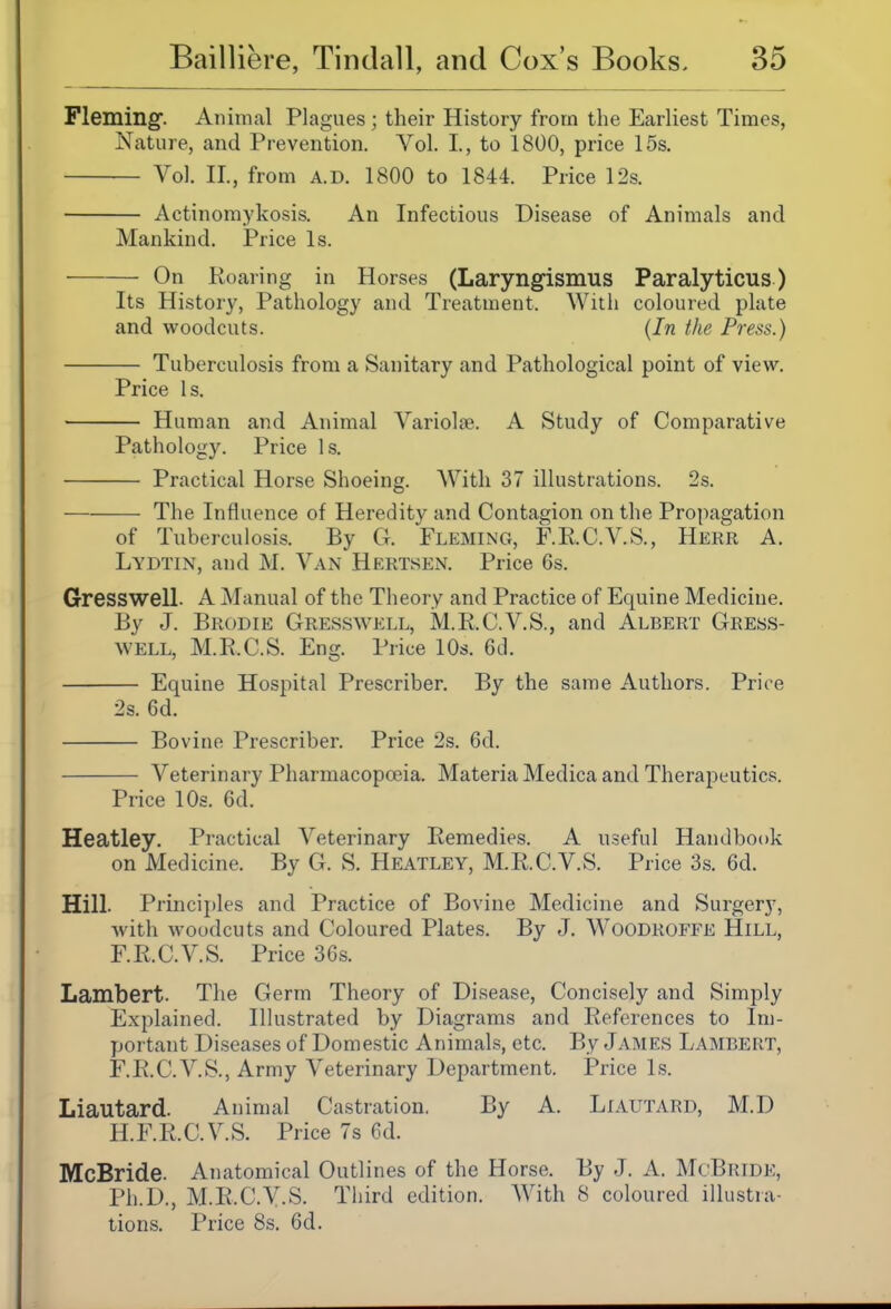 Fleming. Animal Plagues; their History from the Earliest Times, Nature, and Prevention. Vol. I, to 1800, price 15s. Vol. II., from A.D. 1800 to 1844. Price 12s. Actinomykosis. An Infectious Disease of Animals and Mankind. Price Is. On Roaring in Horses (Laryngismus Paralyticus ) Its History, Pathology and Treatineut. Willi coloured plate and woodcuts. {In the Press.) Tuberculosis from a Sanitary and Pathological point of view. Price Is. Human and Animal Variolse. A Study of Comparative Pathology. Price Is. Practical Horse Shoeing. With 37 illustrations. 2s. The Influence of Heredity and Contagion on the Propagation of Tuberculosis. By G. Fleming, F.R.C.V.S., Hekr A. Lydtin, and M. Van Hertsen. Price 6s. Gresswell. A Manual of the Theory and Practice of Equine Medicine. By J. Brodie Gresswell, M.R.C.V.S., and Albert Gress- well, M.R.C.S. Eng. Price 10s. 6cl. Equine Hospital Prescriber. By the same Authors. Price 2s. 6d. Bovine Prescriber. Price 2s. 6d. Veterinary Pharmacopoeia. Materia Medica and Therapeutics. Price 10s. 6d. Heatley. Practical Veterinary Remedies. A useful Handbook on Medicine. By G. S. Heatley, M.R.C.V.S. Price 3s. 6d. Hill. Principles and Practice of Bovine Medicine and Surgery, Avith woodcuts and Coloured Plates. By J. W^OODROFFE Hill, F.R.C.V.S. Price 36s. Lambert. The Germ Theory of Disease, Concisely and Simply Explained. Illustrated by Diagrams and References to Im- portant Diseases of Domestic Animals, etc. By Jainies Lambert, F.R.C.V.S., Army Veterinary Department. Price Is. Liautard. Animal Castration. By A. Liautard, M.D H.F.R.C.V.S. Price 7s 6d. McBride. Anatomical Outlines of the Horse. By J. A. McBride, Ph.D., M.R.C.V.S. Tiiird edition. AVith 8 coloured illustra- tions. Price 8s. 6d.