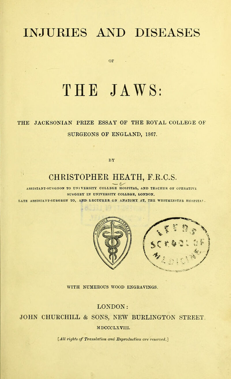 or THE JAWS: THE JACKSONIAN PRIZE ESSAY OF THE ROYAL COLLECxE OF SURGEONS OF ENGLAND, 1867. BY CHRISTOPHER HEATH, F.R.C.S. ASSISTANT-SURGEON TO UNIVERSITY COLLEGE HOSPITAL, AND TEACHER OF OPERATIVE SUKGERY IN UNIVERSITY COLLEGE, LONDON. LATE ASSISTANT-SURGEON TO, AND LECTURER ON ANATOMY AT, THE WESTMINSTER H05P1TAI. WITH NUMEROUS WOOD ENGRAVINGS. LONDON: JOHN CHURCHILL & SONS, NEW BURLINGTON STREET. MDCCCLXVIII. [All rights of Translation and Reproduction are reserved.']